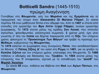 Botticelli Sandro (1445-1510)
πρώιμη Αναγέννηση
Γεννήθηκε στη Φλωρεντία, γιός του Μαριάνο και της Εμεράλντα και το
πραγματικό του όνομα ήταν Alessandro Di Mariano Filiperi. Σε ηλικία
περίπου 13 ετών μαθήτευσε δίπλα στον αδερφό του. Από το 1467 κι έπειτα από
σπουδές στο εργαστήρι του Φρα Λίππι (Lippi Filippo), ανοίγει εργαστήρι
ζωγραφικής. Το 1472 γίνεται μέλος της ομάδας Σαν Λουκά, που αποτελεί
ιησουΐτικο, φιλανθρωπικό, καλλιτεχνικό σωματείο. 2 χρόνια μετά, έχει γίνει
γνωστός σ' όλη την Ιταλία και δέχεται παραγγελία από τη Πίζα. Τον επόμενο
χρόνο, φιλοτεχνεί το "Προσκύνημα Των Μάγων" και τραβά τη προσοχή των
Μεδίκων, κυβερνητών της Φλωρεντίας.
Το 1478 καλείται να ζωγραφίσει τους συνομώτες Πάτσι, που καταδικαστήκανε
σε θάνατο. Ο Πάπας Σίξτος Δ' τον καλεί στη Ρώμη το 1481, για να φτιάξει τη
Καπέλα Σιξτίνα και τον επόμενο χρόνο, επιστρέφει στη Φλωρεντία. Το 1486
πεθαίνει ο αδελφός και δάσκαλός του, Τζιοβάνι. Το 1504 γίνεται μέλος της
επιτροπής που θ' αποφασίσει, σχετικά με τη τοποθέτηση του "Δαϋίδ" του
Μιχαήλ 'Αγγελου.
Σε ηλικία 65 ετών, πεθαίνει και θάβεται στο Ναό των Αγίων Πάντων, στη
Φλωρεντία.
 