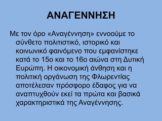 ΑΝΑΓΕΝΝΗΣΗ
Mε τον όρο «Αναγέννηση» εννοούμε το
σύνθετο πολιτιστικό, ιστορικό και
κοινωνικό φαινόμενο που εμφανίστηκε
κατά το 15ο και το 16ο αιώνα στη Δυτική
Ευρώπη. Η οικονομική άνθηση και η
πολιτική οργάνωση της Φλωρεντίας
αποτέλεσαν πρόσφορο έδαφος για να
αναπτυχθούν εκεί τα πρώτα και βασικά
χαρακτηριστικά της Αναγέννησης.
 