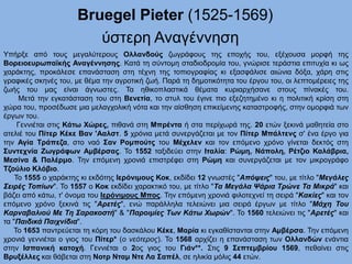 Bruegel Pieter (1525-1569)
ύστερη Αναγέννηση
Υπήρξε από τους μεγαλύτερους Ολλανδούς ζωγράφους της εποχής του, εξέχουσα μορφή της
Βορειοευρωπαϊκής Αναγέννησης. Κατά τη σύντομη σταδιοδρομία του, γνώρισε τεράστια επιτυχία κι ως
χαράκτης, προκάλεσε επανάσταση στη τέχνη της τοπιογραφίας κι εξασφάλισε αιώνια δόξα, χάρη στις
γραφικές σκηνές του, με θέμα την αγροτική ζωή. Παρά τη δημοτικότητα του έργου του, οι λεπτομέρειες της
ζωής του μας είναι άγνωστες. Τα ηθικοπλαστικά θέματα κυριαρχήσανε στους πίνακές του.
Μετά την εγκατάσταση του στη Βενετία, το στυλ του έγινε πιο εξεζητημένο κι η πολιτική κρίση στη
χώρα του, προσέδωσε μια μελαγχολική νότα και την αίσθηση επικείμενης καταστροφής, στην ομορφιά των
έργων του.
Γεννιέται στις Κάτω Χώρες, πιθανά στη Μπρέντα ή στα περίχωρά της. 20 ετών ξεκινά μαθητεία στο
ατελιέ του Πίτερ Κέκε Βαν 'Ααλστ. 5 χρόνια μετά συνεργάζεται με τον Πίτερ Μπάλτενς σ' ένα έργο για
την Αγία Τράπεζα, στο ναό Σαν Ρομπούτς του Μέχελεν και τον επόμενο χρόνο γίνεται δεκτός στη
Συντεχνία Ζωγράφων Αμβέρσας. Το 1552 ταξιδεύει στην Ιταλία: Ρώμη, Νάπολη, Ρέτζιο Καλάβρια,
Μεσίνα & Παλέρμο. Την επόμενη χρονιά επιστρέφει στη Ρώμη και συνεργάζεται με τον μικρογράφο
Τζούλιο Κλόβιο.
Το 1555 ο χαράκτης κι εκδότης Ιερόνιμους Κοκ, εκδίδει 12 γνωστές "Απόψεις" του, με τίτλο "Μεγάλες
Σειρές Τοπίων". Το 1557 ο Κοκ εκδίδει χαρακτικό του, με τίτλο "Τα Μεγάλα Ψάρια Τρώνε Τα Μικρά" και
βάζει από κάτω, τ' όνομα του Ιερόνιμους Μπος. Την επόμενη χρονιά φιλοτεχνεί τη σειρά "Κακίες" και τον
επόμενο χρόνο ξεκινά τις "Αρετές", ενώ παράλληλα τελειώνει μια σειρά έργων με τίτλο "Μάχη Του
Καρναβαλιού Με Τη Σαρακοστή" & "Παροιμίες Των Κάτω Χωρών". Το 1560 τελειώνει τις "Αρετές" και
τα "Παιδικά Παιχνίδια".
Το 1653 παντρεύεται τη κόρη του δασκάλου Κέκε, Μαρία κι εγκαθίστανται στην Αμβέρσα. Την επόμενη
χρονιά γεννιέται ο γιος του Πίτερ* (o νεότερος). Το 1568 αρχίζει η επανάσταση των Ολλανδών ενάντια
στην Ισπανική κατοχή. Γεννιέται ο 2ος γιος του Γιάν**. Στις 9 Σεπτεμβρίου 1569, πεθαίνει στις
Βρυξέλλες και θάβεται στη Νοτρ Νταμ Ντε Λα Σαπέλ, σε ηλικία μόλις 44 ετών.
 