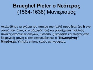 Brueghel Pieter ο Νεότερος
(1564-1638) Μανιερισμός
Aκολούθησε τα χνάρια του πατέρα του (αλλά πρόσθεσε ένα h στο
όνομά του, όπως κι ο αδερφός του) και φιλοτέχνησε πολλούς
πίνακες αγροτικών σκηνών, ωστόσο, ζωγράφισε και σκηνές από
δαιμονικές μάχες κι έτσι επονομάστηκε ο "Κολασμένος"
Μπρέγκελ. Υπήρξε επίσης καλός αντιγραφέας.
 