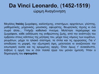 Da Vinci Leonardo, (1452-1519)
ώριμη Αναγέννηση
Μεγάλος Ιταλός ζωγράφος, καλλιτέχνης, επιστήμων, αρχιτέκτων, γλύπτης,
μαθηματικός, μηχανικός, μουσικός, εφευρέτης, θεωρητικός τέχνης κι ένα
σωρό άλλα... Υπήρξε καθολικό πνεύμα. Μελέτησε περιέγραψε και
ζωγράφισε, κάθε εκδήλωση της ανθρώπινης ζωής, από την ανάπτυξη του
εμβρύου στους κόλπους της μητέρας του, μέχρι τους νόμους των κυμάτων,
ρευμάτων, μέχρι το ηλιακό σύστημα, τα όπλα και τις οχυρώσεις. Για ν'
αποδώσει τη μορφή, την εξωτερική όψη, μελετούσε κι αναζητούσε την
εσωτερική ουσία και τις κρυμμένες αρχές. Όταν όμως τ' ανακάλυπτε,
έσβηνε η ορμή του κι έτσι πολλά έργα του μείναν ημιτελή. Ήταν ο
δημιουργός του σφουμάτο.
 