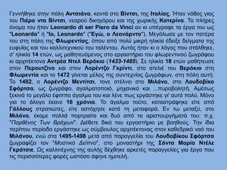 Γεννήθηκε στην πόλη Αντσιάνο, κοντά στο Βίντσι, της Ιταλίας. Ήταν νόθος γιος
του Πιέρο ντα Βίντσι, νεαρού δικηγόρου και της χωρικής Κατερίνα. Το πλήρες
όνομα του ήταν Leonardo di ser Piero da Vinci αν κι υπέγραφε τα έργα του ως
"Leonardo" ή "Io, Leonardo" ("Εγώ, ο Λεονάρντο"). Μεγάλωσε με τον πατέρα
του στη πόλη της Φλωρεντίας, όπου από πολύ μικρή ηλικία έδειξε δείγματα της
ευφυΐας και του καλλιτεχνικού του ταλέντου. Αυτός ήταν κι ο λόγος που στάλθηκε,
σ' ηλικία 14 ετών, ως μαθητευόμενος στο εργαστήριο του φλωρεντινού ζωγράφου
κι αρχιτέκτονα Αντρέα Ντελ Βερόκιο (1433-1485). Σε ηλικία 18 ετών μαθήτευσε
στον Περουτζίνο και στον Λορέντζο Γκρίντι, στο ατελιέ του Βερόκιο στη
Φλωρεντία και το 1472 γίνεται μέλος της συντεχνίας ζωγράφων, στη πόλη αυτή.
Το 1482, ο Λορέντζο Μεντίτσι, τονε στέλνει στο Μιλάνο, στο Λουδοβίκο
Σφόρτσα, ως ζωγράφο, αγαλματοποιό, μηχανικό και ...πυροβολητή. Αμέσως
ξεκινά το μεγάλο έφιππο άγαλμα του και λένε πως εργάστηκε γι' αυτό πολύ. Μόνο
για το άλογο έκανε 16 χρόνια. Το άγαλμα τούτο, καταστράφηκε είτε από
Γάλλους στρατιώτες, είτε αστόχησε κατά τη μεταφορά. Εν τω μεταξύ, στο
Μιλάνο, έκαμε πολλά πορτραίτα και δυό από τα αριστουργήματά του: π.χ.
"Παρθένος Των Βράχων". Διέθετε δικό του εργαστήριο με βοηθούς. Την ίδια
περίπου περίοδο εργάστηκε ως σύμβουλος αρχιτέκτονας στον καθεδρικό ναό του
Μιλάνου, ενώ στα 1495-1498 μετά από παραγγελία του Λουδοβίκου Σφόρτσα
ζωγραφίζει τον "Μυστικό Δείπνο", στο μοναστήρι της Σάντα Μαρία Ντέλε
Γκράτσιε. Ως καλλιτέχνης της αυλής δέχθηκε αρκετές παραγγελίες για έργα που
τις περισσότερες φορές ωστόσο άφηνε ημιτελή.
 