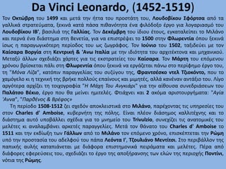 Da Vinci Leonardo, (1452-1519)
Τον Οκτώβρη του 1499 και μετά την ήττα του προστάτη του, Λουδοβίκου Σφόρτσα από τα
γαλλικά στρατεύματα, ξεκινά κατά πάσα πιθανότητα ένα φιλόδοξο έργο για λογαριασμό του
Λουδοβίκου ΙΒ', βασιλιά της Γαλλίας. Τον Δεκέμβρη του ίδιου έτους, εγκαταλείπει το Μιλάνο
και περνά ένα διάστημα στη Βενετία, για να επιστρέψει το 1500 στην Φλωρεντία όπου ξεκινά
ίσως η παραγωγικότερη περίοδος του ως ζωγράφος. Τον Ιούνιο του 1502, ταξιδεύει με τον
Καίσαρα Βοργία στη Κεντρική & 'Ανω Ιταλία με την ιδιότητα του αρχιτέκτονα και μηχανικού.
Μεταξύ άλλων σχεδιάζει χάρτες για τις εκστρατείες του Καίσαρα. Τον Μάρτη του επόμενου
χρόνου βρίσκεται πάλι στη Φλωρεντία όπου ξεκινά να εργάζεται πάνω στο περίφημο έργο του,
τη "Μόνα Λίζα", κατόπιν παραγγελίας του συζύγου της, Φραντσέσκο ντελ Τζιοκόντο, που το
χαμόγελο κι η τεχνική της βρήκε πολλούς επαίνους και μιμητές, αλλά κανέναν αντάξιο του. Λίγο
αργότερα αρχίζει τη τοιχογραφία "Η Μάχη Του Ανγκιάρι" για την αίθουσα συνεδριάσεων του
Παλάτσο Βέκιο, έργο που θα μείνει ημιτελές. Φτιάχνει και 2 ακόμα αριστουργήματα: "Αγία
'Αννα", "Παρθένος & Βρέφος»
Τη περίοδο 1508-1512 ζει σχεδόν αποκλειστικά στο Μιλάνο, παρέχοντας τις υπηρεσίες του
στον Charles d' Amboise, κυβερνήτη της πόλης. Είναι πλέον διάσημος καλλιτέχνης και το
διάστημα αυτό υποβάλλει σχέδια για το μνημείο του Trivulzio, συνεχίζει τις ανατομικές του
μελέτες κι αναλαμβάνει αρκετές παραγγελίες. Μετά τον θάνατο του Charles d' Amboise το
1511 και την εκδίωξη των Γάλλων από το Μιλάνο τον επόμενο χρόνο, επισκέπτεται την Ρώμη
υπό την προστασία του αδελφού του πάπα Λεόντα Ι', Τζουλιάνο Μεντίτσι. Στο περιβάλλον της
παπικής αυλής καταπιάνεται με διάφορα επιστημονικά πειράματα και μελέτες. Πέρα από
διάφορες εφερεύσεις του, σχεδιάζει το έργο της αποξήρανσης των ελών της περιοχής Ποντίνι,
νότια της Ρώμης.
 
