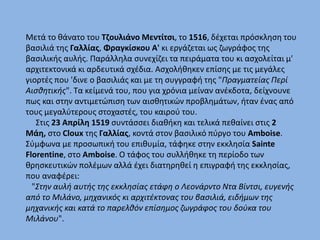 Μετά το θάνατο του Τζουλιάνο Μεντίτσι, το 1516, δέχεται πρόσκληση του
βασιλιά της Γαλλίας, Φραγκίσκου Α' κι εργάζεται ως ζωγράφος της
βασιλικής αυλής. Παράλληλα συνεχίζει τα πειράματα του κι ασχολείται μ'
αρχιτεκτονικά κι αρδευτικά σχέδια. Ασχολήθηκεν επίσης με τις μεγάλες
γιορτές που 'δινε ο βασιλιάς και με τη συγγραφή της "Πραγματείας Περί
Αισθητικής". Τα κείμενά του, που για χρόνια μείναν ανέκδοτα, δείχνουνε
πως και στην αντιμετώπιση των αισθητικών προβλημάτων, ήταν ένας από
τους μεγαλύτερους στοχαστές, του καιρού του.
Στις 23 Απρίλη 1519 συντάσσει διαθήκη και τελικά πεθαίνει στις 2
Μάη, στο Cloux της Γαλλίας, κοντά στον βασιλικό πύργο του Amboise.
Σύμφωνα με προσωπική του επιθυμία, τάφηκε στην εκκλησία Sainte
Florentine, στο Amboise. Ο τάφος του συλλήθηκε τη περίοδο των
θρησκευτικών πολέμων αλλά έχει διατηρηθεί η επιγραφή της εκκλησίας,
που αναφέρει:
"Στην αυλή αυτής της εκκλησίας ετάφη ο Λεονάρντο Ντα Βίντσι, ευγενής
από το Μιλάνο, μηχανικός κι αρχιτέκτονας του βασιλιά, ειδήμων της
μηχανικής και κατά το παρελθόν επίσημος ζωγράφος του δούκα του
Μιλάνου".
 