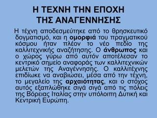 H ΤΕΧΝΗ ΤΗΝ ΕΠΟΧΗ
ΤΗΣ ΑΝΑΓΕΝΝΗΣΗΣ
Η τέχνη αποδεσμεύτηκε από το θρησκευτικό
δογματισμό, και η ομορφιά του πραγματικού
κόσμου ήταν πλέον το νέο πεδίο της
καλλιτεχνικής αναζήτησης. Ο άνθρωπος και
ο χώρος γύρω από αυτόν αποτέλεσαν το
κεντρικό σημείο αναφοράς των καλλιτεχνικών
μελετών της Αναγέννησης. Ο καλλιτέχνης
επιδίωκε να αναβιώσει, μέσα από την τέχνη,
το μεγαλείο της αρχαιότητας, και ο στόχος
αυτός εξαπλώθηκε σιγά σιγά από τις πόλεις
της Βόρειας Ιταλίας στην υπόλοιπη Δυτική και
Κεντρική Ευρώπη.
 