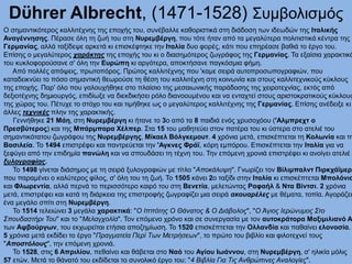 Dϋhrer Albrecht, (1471-1528) Συμβολισμός
Ο σημαντικότερος καλλιτέχνης της εποχής του, συνέβαλλε καθοριστικά στη διάδοση των ιδεωδών της Ιταλικής
Αναγέννησης. Πέρασε όλη τη ζωή του στη Νυρεμβέργη, που τότε ήταν από τα μεγαλύτερα πολιτιστικά κέντρα της
Γερμανίας, αλλά ταξίδεψε αρκετά κι επισκέφτηκε την Ιταλία δυο φορές, κάτι που επηρέασε βαθιά το έργο του.
Επίσης ο μεγαλύτερος χαράκτης της εποχής του κι ο διασημότερος ζωγράφος της Γερμανίας. Τα εξαίσια χαρακτικά
του κυκλοφορούσανε σ' όλη την Ευρώπη κι αργότερα, αποκτήσανε παγκόσμια φήμη.
Από πολλές απόψεις, πρωτοπόρος. Πρώτος καλλιτέχνης που 'καμε σειρά αυτοπροσωπογραφιών, που
καταδεικνύει το πόσο σημαντική θεωρούσε τη θέση του καλλιτέχνη στη κοινωνία και στους καλλιτεχνικούς κύκλους
της εποχής. Παρ' όλο που γαλουχήθηκε στο πλαίσιο της μεσαιωνικής παράδοσης της χειροτεχνίας, εκτός από
δεξιοτέχνης δημιουργός, επιδίωξε να διεκδικήσει ρόλο διανοουμένου και να ενταχτεί στους αριστοκρατικούς κύκλους
της χώρας του. Πέτυχε το στόχο του και τιμήθηκε ως ο μεγαλύτερος καλλιτέχνης της Γερμανίας. Επίσης ανέδειξε κι
άλλες τεχνικές πλην της χαρακτικής.
Γεννήθηκε 21 Μάη, στη Νυρεμβέργη κι ήτανε το 3ο από τα 8 παιδιά ενός χρυσoχόου ('Αλμπρεχτ ο
Πρεσβύτερος) και της Μπάρμπαρα Χέλπερ. Στα 15 του μαθητεύει στον πατέρα του κι ύστερα στο ατελιέ του
σημαντικότατου ζωγράφου της Νυρεμβέργης, Μίκαελ Βόλγκεμουτ. 4 χρόνια μετά, επισκέπτεται τη Κολωνία και τη
Βασιλεία. Το 1494 επιστρέφει και παντρεύεται την 'Αγκνες Φράϊ, κόρη εμπόρου. Επισκέπτεται την Ιταλία για να
ξεφύγει από την επιδημία πανώλη και να σπουδάσει τη τέχνη του. Την επόμενη χρονιά επιστρέφει κι ανοίγει ατελιέ
ξυλογραφίας.
Το 1498 γίνεται διάσημος με τη σειρά ξυλογραφιών με τίτλο "Αποκάλυψη". Γνωρίζει τον Βίλιμπαλντ Πιρκχάϊμερ,
που παραμένει ο καλύτερος φίλος, σ' όλη του τη ζωή. Το 1505 κάνει 2ο ταξίδι στην Ιταλία κι επισκέπτεται Μπολόνια
και Φλωρεντία, αλλά περνά το περισσότερο καιρό του στη Βενετία, μελετώντας Ραφαήλ & Ντα Βίντσι. 2 χρόνια
μετά, επιστρέφει και κατά τη διάρκεια της επιστροφής ζωγραφίζει μια σειρά ακουαρέλες με θέματα, τοπία. Αγοράζει
ένα μεγάλο σπίτι στη Νυρεμβέργη.
Το 1514 τελειώνει 3 μεγάλα χαρακτικά: "Ο Ιππότης Ο Θάνατος & Ο Διάβολος", "Ο Άγιος Ιερώνυμος Στο
Σπουδαστήρι Του" και το "Μελαγχολία". Τον επόμενο χρόνο και σε συνεργασία με τον αυτοκράτορα Μαξιμιλιανό Α
των Αψβούργων, του εκχωρείται ετήσια αποζημίωση. Το 1520 επισκέπτεται την Ολλανδία και παθαίνει ελονοσία.
5 χρόνια μετά εκδίδει το έργο "Πραγματεία Περί Των Μετρήσεων", το πρώτο του βιβλίο και φιλοτεχνεί τους
"Αποστόλους", την επόμενη χρονιά.
Το 1528, στις 6 Απριλίου, πεθαίνει και θάβεται στο Ναό του Αγίου Ιωάννου, στη Νυρεμβέργη, σ' ηλικία μόλις
57 ετών. Μετά το θάνατό του εκδίδεται το συνολικό έργο του: "4 Βιβλία Για Τις Ανθρώπινες Αναλογίες".
 