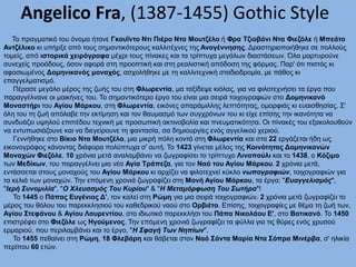 Angelico Fra, (1387-1455) Gothic Style
To πραγματικό του όνομα ήτανε Γκουΐντο Ντι Πιέρο Ντα Μουτζέλο ή Φρα Τζιοβάνι Ντα Φιεζόλε ή Μπεάτο
Αντζέλικο κι υπήρξε από τους σημαντικότερους καλλιτέχνες της Αναγέννησης. Δραστηριοποιήθηκε σε πολλούς
τομείς, από ιστορικά χειρόγραφα μέχρι τους πίνακες και τα τρίπτυχα μεγάλων διαστάσεων. Όλα μαρτυρούνε
συνεχείς προόδους, όσον αφορά στη προοπτική και στη ρεαλιστική απόδοση της φόρμας. Παρ' ότι πιστός κι
αφοσιωμένος Δομηνικανός μοναχός, ασχολήθηκε με τη καλλιτεχνική σταδιοδρομία, με πάθος κι
επαγγελματισμό.
Πέρασε μεγάλο μέρος της ζωής του στη Φλωρεντία, μα ταξίδεψε κιόλας, για να φιλοτεχνήσει τα έργα που
παραγγέλνανε οι μαικήνες του. Το σημαντικότερο έργο του είναι μια σειρά τοιχογραφιών στο Δομηνικανό
Μοναστήρι του Αγίου Μάρκου, στη Φλωρεντία, εικόνες απαράμιλλης λεπτότητας, ομορφιάς κι ευαισθησίας. Σ'
όλη του τη ζωή απόλαβε την εκτίμηση και τον θαυμασμό των συγχρόνων του κι είχε επίσης την ικανότητα να
συνδυάζει υψηλού επιπέδου τεχνική με προσωπική ακτινοβολία και πνευματικότητα. Οι πίνακές του εξακολουθούν
να εντυπωσιάζουνε και να διεγείρουνε τη φαντασία, σα δημιουργίες ενός αγγελικού χεριού.
Γεννήθηκε στο Βίκιο Ντα Μουτζέλο, μια μικρή πόλη κοντά στη Φλωρεντία και στα 22 εργάζεται ήδη ως
εικονογράφος κάνοντας διάφορα πολύπτυχα σ' αυτή. Το 1423 γίνεται μέλος της Κοινότητας Δομηνικανών
Μοναχών Φιεζόλε. 10 χρόνια μετά αναλαμβάνει να ζωγραφίσει το τρίπτυχο Λιναπούλι και το 1438, ο Κόζιμο
των Μεδίκων, του παραγγέλνει μια νέα Αγία Τράπεζα, για τον Ναό του Αγίου Μάρκου. 2 χρόνια μετά,
εντάσσεται στους μοναχούς του Αγίου Μάρκου κι αρχίζει να φιλοτεχνεί κύκλο νωπογραφιών, τοιχογραφιών για
τα κελιά των μοναχών. Την επόμενη χρονιά ζωγραφίζει στη Μονή Αγίου Μάρκου, τα έργα: "Ευαγγελισμός",
"Ιερή Συνομιλία", "Ο Χλευασμός Του Κυρίου" & "Η Μεταμόρφωση Του Σωτήρα"!
Το 1445 ο Πάπας Ευγένιος Δ', τον καλεί στη Ρώμη για μια σειρά τοιχογραφιών. 2 χρόνια μετά ζωγραφίζει το
μέρος του θόλου του παρεκκλησιού του καθεδρικού ναού στο Ορβιέτο. Επίσης, τοιχογραφίες με θέμα τη ζωή των,
Αγίου Στεφάνου & Αγίου Λαυρεντίου, στο ιδιωτικό παρεκκλήσι του Πάπα Νικολάου Ε', στο Βατικανό. Το 1450
επιστρέφει στο Φιεζόλε ως Ηγούμενος. Την επόμενη χρονιά ζωγραφίζει τα φύλλα για τις θύρες ενός χρυσού
ερμαριού, που περιλαμβάνει και το έργο, "Η Σφαγή Των Νηπίων".
Το 1455 πεθαίνει στη Ρώμη, 18 Φλεβάρη και θάβεται στον Ναό Σάντα Μαρία Ντα Σόπρα Μινέρβα, σ' ηλικία
περίπου 60 ετών.
 