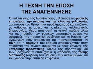 H ΤΕΧΝΗ ΤΗΝ ΕΠΟΧΗ
ΤΗΣ ΑΝΑΓΕΝΝΗΣΗΣ
Ο καλλιτέχνης της Αναγέννησης μελετούσε τις φυσικές
επιστήμες, την ιατρική και την κλασική φιλολογία,
ανέπτυσσε ένα θεωρητικό προβληματισμό και επιδίωκε
να καθορίσει τις αρχές και τις αξίες της καλλιτεχνικής
δημιουργίας. Μέσα από αυτή τη γενική παιδεία αλλά
και την πρόοδο των φυσικών επιστημών άρχισε να
εφαρμόζει την προοπτική σχεδίαση και τη θεωρία των
αναλογιών στην απεικόνιση της πραγματικότητας. Η
τάξη και η αρμονία του κόσμου απεικονίζονταν στην
επιφάνεια του πίνακα σύμφωνα με τους κανόνες της
κεντρικής προοπτικής. Μέσω της προοπτικής και
των βραχύνσεων επιτεύχθηκε η απόδοση της τρίτης
διάστασης (δηλαδή του βάθους) των αντικειμένων και
του χώρου στην επίπεδη επιφάνεια.
 
