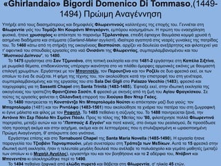 «Ghirlandaio» Bigordi Domenico Di Tommaso,(1449-
1494) Πρώιμη Αναγέννηση
Υπήρξε από τους διασημότερους και δημοφιλείς Φλωρεντινούς καλλιτέχνες της εποχής του. Γεννιέται στη
Φλωρεντία γιός του Τομάζο Ντι Κουράντι Μπιγκόρντι, εμπόρου κοσμημάτων. Η πρώτη του ενασχόληση
φυσικά, ήτανε χρυσοχόος κι απέκτησε το παρανόμι Τζιρλαντάγιο, επειδή έφτιαχνε θαυμάσια κομψά χρυσά ή
ασημένια διαδήματα και στέμματα (Garland-Maker αγγλιστί), ιδιαίτερα αγαπητά στις νεαρές γυναίκες της πατρίδας
του. Το 1460 κάτω από τη στήριξη της οικογένειας Βεσπούτσι, αρχίζει να δουλεύει ανεξάρτητος και φιλοτεχνεί για
τ' αφεντικά του σπουδαίες εργασίες στο ναό Ονισάντι της Φλωρεντίας, συμπεριλαμβανομένου και του
"Μυστικού Δείπνου", το 1480.
Το 1475 εργάστηκε στο Σαν Τζιμινιάνο, στη τοπική εκκλησία και στα 1481-2 εργάστηκε στη Καπέλα Σιξτίνα,
με ρωμαϊκά θέματα, επιδεικνύοντας υπέροχην ικανότητα στο να πλάθει όμορφες αρμονικές εικόνες με θαυμαστή
επιλογή χρωμάτων. Εργάστηκε με τον Μποτιτσέλι, τον Περουτζίνο και τον Ροζέλι σε δυο φρεσκό εκεί, εκ των
οποίων το ένα δε σώζεται. Η φήμη της τέχνης του, τον ακολούθησε κατά την επιστροφή του στη γενέτειρα,
συμπεριλαμβανομένης και της εργασίας του στο Sala Dei Gigli στο Palazzo Vecchio (1483), φρεσκό και
τοιχογραφίες για τη Sassetti Chapel στη Santa Trinità (1483-1485). Έφτιαξε εκεί, στην ιδιωτική εκκλησία της
οικογένειας του τραπεζίτη Φραντζέσκο Σασέτι, 6 φρεσκό με σκηνές από τη ζωή του Αγίου Φραγκίσκου. Σε
τούτες τις εργασίες φαίνεται η Ολλανδική επιρροή του Χιούγκο Βαν Ντερ Γκόες.
Το 1480 παντρεύεται τη Κονστάντζα Ντι Μπαρτολομέο Νούτσι κι απέκτησαν μαζί δυο γιούς: τον
Μπαρτολομέο (1481) και τον Ριντόλφο (1483-1561) που ακολούθησε τα χνάρια του πατέρα του στη ζωγραφική
κι έγινε μάλιστα και φίλος με τον Ραφαήλ. Το 1485 πεθαίνει η σύζυγός του. Το 1488 παντρεύεται ξανά, την
Αντόνια Ντι Σερ Πάολο Ντι Σιμόνε Πάολι. Προς το τέλος της 10ετίας του '80, φιλοτέχνησε πολλά Φλωρεντινά
πορτραίτα, μεταξύ αυτών και το "Παππούς & Εγγόνι" και ποτέ κανείς, στο όνομα του ρεαλισμού, δε προσέδωσε
τόση προσοχή ακόμα και στην ασχήμια, ακόμα και σε λεπτομέρειες που η στυλιζαρισμένη κι ωραιοποιημένη
Πρώιμη Αναγέννηση, θ' απέκρυπτε όσο γινότανε.
Εργάστηκε επίσης και στο Tornabuoni Chapel της Santa Maria Novella (1485-1490). Η εργασία ήτανε
παραγγελία του Τζιοβάνι Τορναμπουόνι, μέγα συνεταίρου στη Τράπεζα των Μεδίκων. Αυτά τα 15 φρεσκό στην
ιδιωτική αυτή εκκλησία, ήταν η τελευταία μεγάλη δουλειά που ανέλαβε το πολυάσχολο και γεμάτο μαθητές (μεταξύ
των οποίων κι ο Μιχαήλ Αγγέλος), εργαστήρι του και τον βοηθήσανε και τα 2 αδέρφια του, Ντάβιντ και
Μπενεντέτο κι ολοκληρώθηκε περί το 1490.
Το 1494 πεθαίνει ξαφνικά από ελώδη πυρετό και θάβεται στη Φλωρεντία, σ' ηλικία 45 ετών.
 