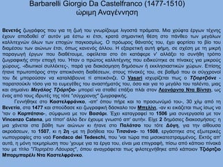 Barbarelli Giorgio Da Castelfranco (1477-1510)
ώριμη Αναγέννηση
Βενετός ζωγράφος που για τη ζωή του γνωρίζουμε λιγοστά πράματα. Μια χούφτα έργων τέχνης
έχουν αποδοθεί σ' αυτόν μα έστω κι έτσι, κρατά σημαντική θέση στο πάνθεο των μεγάλων
καλλιτεχνών όλων των εποχών παγκοσμίως. Ο πρόωρος θάνατός του, έχει φορτίσει το βίο του
διαμέσου των αιώνων έτσι, όπως κανενός άλλου. Η εξαιρετική αυτή φήμη, σε σχέση με τη μικρή
παραγωγή έργων που διαθέτουμε, οφείλεται στο ότι κατάφερε ν' αλλάξει το συνήθη τρόπο
ζωγραφικής στην εποχή του. Ήταν ο πρώτος καλλιτέχνης που ειδικεύτηκε σε πίνακες για μικρούς
χώρους, -ιδιωτικοί συλλέκτες-, παρά για διακόσμηση δημόσιων ή εκκλησιαστικών χώρων. Επίσης
ήτανε πρωτοπόρος στην απεικόνιση διαθέσεων, στους πίνακές του, σε βαθμό που οι σύγχρονοί
του δε μπορούσαν να καταλάβουνε τί απεικόνιζε. Ο Vasari ισχυρίζεται πως ο Τζιορτζιόνε -
παρατσούκλι τόσο για το ευμεγέθες του αναστήματός του, όσο και για το μεγάλο του ταλέντο, μιας
και σημαίνει Μεγάλος Τζιόρτζιο- μπορεί να σταθεί επάξια πλάι στον Λεονάρντο Ντα Βίντσι, ως
ένας από τους ιδρυτές της τότε "σύγχρονης" ζωγραφικής.
Γεννήθηκε στο Καστελφράνκο, -απ' όπου πήρε και το προσωνύμιό του-, 30 χλμ από τη
Βενετία, στα 1477 και σπούδασε κει ζωγραφική δάσκαλο τον Μπελίνι, -αν κι εικάζεται πως ίσως να
'ταν ο Καρπάτσιο-, σύμφωνα με τον Βασάρι. Έχει καταγραφεί το 1506 μια συνεργασία με τον
Vincenzo Catena, μα τίποτ' άλλο δεν έχουμε γνωστό απ' αυτήν. Είχε 2 δημόσιες διακοσμήσεις: η
μια χάνεται στα βάθη των αιώνων κι ήτανε στο Παλάτσο του τότε Δόγη, για την αίθουσα
ακροάσεων, το 1507, κι η 2η -με τη βοήθεια του Τιτσιάνο- το 1508, εργάστηκε στις εξωτερικές
νωπογραφίες στο ναό Fondaco dei Tedeschi, που 'ναι τώρα πια μισοκατεστραμμένος. Εκτός απ'
αυτά, η μόνη τεκμηρίωση που 'χουμε για τα έργα του, είναι μια επιγραφή, πίσω από κάποιο πίνακά
του με τίτλο "Πορτρέτο Λάουρας", όπου αναγράφεται πως φιλοτεχνήθηκε από κάποιον Τζιόρτζιο
Μπαρμπαρέλι Ντα Καστελφράνκο.
 