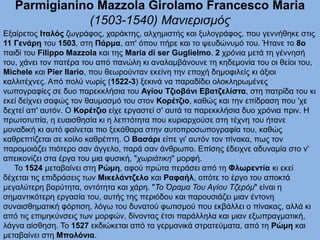 Parmigianino Mazzola Girolamo Francesco Maria
(1503-1540) Μανιερισμός
Εξαίρετος Ιταλός ζωγράφος, χαράκτης, αλχημιστής και ξυλογράφος, που γεννήθηκε στις
11 Γενάρη του 1503, στη Πάρμα, απ' όπου πήρε και το ψευδώνυμό του. Ήτανε το 8ο
παιδί του Filippo Mazzola και της Maria di ser Guglielmo. 2 χρόνια μετά τη γέννησή
του, χάνει τον πατέρα του από πανώλη κι αναλαμβάνουνε τη κηδεμονία του οι θείοι του,
Michele και Pier Ilario, που θεωρούνταν εκείνη την εποχή δημοφιλείς κι άξιοι
καλλιτέχνες. Από πολύ νωρίς (1522-3) ξεκινά να παραδίδει ολοκληρωμένες
νωπογραφίες σε δυο παρεκκλήσια του Αγίου Τζιοβάνι Εβατζελίστα, στη πατρίδα του κι
εκεί δείχνει σαφώς τον θαυμασμό του στον Κορέτζιο, καθώς και την επίδραση που 'χε
δεχτεί απ' αυτόν. Ο Κορέτζιο είχε εργαστεί σ' αυτά τα παρεκκλήσια δυο χρόνια πριν. Η
πρωτοτυπία, η ευαισθησία κι η λεπτότητα που κυριαρχούσε στη τέχνη του ήτανε
μοναδική κι αυτό φαίνεται πιο ξεκάθαρα στην αυτοπροσωπογραφία του, καθώς
καθρεπτίζεται σε κοίλο καθρέπτη. Ο Βασάρι είπε γι' αυτόν τον πίνακα, πως τον
παρομοιάζει πιότερο σαν άγγελο, παρά σαν άνθρωπο. Επίσης έδειχνε αδυναμία στο ν'
απεικονίζει στα έργα του μια φυσική, "χωριάτικη" μορφή.
Το 1524 μεταβαίνει στη Ρώμη, αφού πρώτα περάσει από τη Φλωρεντία κι εκεί
δέχεται τις επιδράσεις των Μικελάντζελο και Ραφαήλ, οπότε το έργο του αποκτά
μεγαλύτερη βαρύτητα, οντότητα και χάρη. "Το Όραμα Του Αγίου Τζερόμ" είναι η
σημαντικότερη εργασία του, αυτής της περιόδου και παρουσιάζει μιαν έντονη
συναισθηματική φόρτιση, λόγω του δυνατού φωτισμού που εκβάλλει ο πίνακας, αλλά κι
από τις επιμηκύνσεις των μορφών, δίνοντας έτσι παράλληλα και μιαν εξωπραγματική,
λάγνα αίσθηση. Το 1527 εκδιώκεται από τα γερμανικά στρατεύματα, από τη Ρώμη και
μεταβαίνει στη Μπολόνια.
 