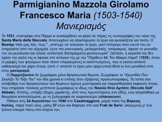 Parmigianino Mazzola Girolamo
Francesco Maria (1503-1540)
Μανιερισμός
Το 1531, επιστρέφει στη Πάρμα κι αναλαμβάνει να φέρει σε πέρας τις νωπογραφίες του ναού της
Santa Maria della Steccata. Αποτυγχάνει να ολοκληρώσει το έργο και φυλακίζεται για τούτο. Ο
Βασάρι πάλι μας λέει, πως "...απέτυχε να τελειώσει το έργο, γιατί επέτρεψε στον εαυτό του να
επηρεαστεί από την αλχημεία, έγινε πιο εκκεντρικός, μελαγχολικός, απόμακρος, άφησε τη γενειάδα
του να μεγαλώσει και τελικά, κατάντησε διαταραγμένη φυσιογνωμία". Ωστόσο, η εργασία του δεν
έχασε την αίγλη της κι έφτασε στο απόγειο της με την "Παρθένο Με Τον Μακρύ Λαιμό" (1535), όπου
οι μορφές των φιγούρων είναι τόσον επιμηκυμένες κι εκλεπτυσμένες, που η εικόνα αποκτά
καθαγιασμό και χάρη τέτοια, ώστε ν' αποκτά το έργο μιαν αρχετυπική θέση κι ένα μοναδικό στιλ,
στον μανιερισμό.
Ο Παρμιτζιανίνο δε ζωγράφισε μόνο θρησκευτικά θέματα. Ζωγράφισε το "Ερωτιδέα Που
Σκαλίζει Το Τόξο Του" την ίδια χρονιά κι επίσης ήταν εξαίρετος προσωπογράφος. Τα τοπία σαν
υπόβαθρο των θρησκευτικών του θεμάτων έχουνε μυστηριακή και παραισθησιακή έκφανση τέτοια,
που επηρέασε πολλούς μετέπειτα ζωγράφους κι ιδίως τον Νικολό Ντελ Αμπάτε (Niccolo Dell'
Abbate). Επίσης, υπήρξε έξοχος χαράκτης, από τους πρωτοπόρους στο είδος, ενώ ασχολήθηκε με
θαυμάσια αποτελέσματα, με τη ξυλογραφία σε κιαροσκούρο (chiaroscuro).
Πέθανε στις 24 Αυγούστου του 1540 στο Casalmaggiore, μικρή πόλη της Βόρειας
Ιταλίας, πάρα πολύ νέος, μόλις 37 ετών και θάφτηκε στο ναό Frati de Servi, ολόγυμνος μ' ένα
ξύλινο σταυρό πάνω στο στέρνο του.
 