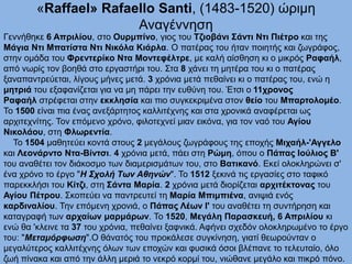 «Raffael» Rafaello Santi, (1483-1520) ώριμη
Αναγέννηση
Γεννήθηκε 6 Απριλίου, στο Ουρμπίνο, γιος του Τζιοβάνι Σάντι Ντι Πιέτρο και της
Μάγια Ντι Μπατίστα Ντι Νικόλα Κιάρλα. Ο πατέρας του ήταν ποιητής και ζωγράφος,
στην ομάδα του Φρεντερίκο Ντα Μοντεφέλτρε, με καλή αίσθηση κι ο μικρός Ραφαήλ,
από νωρίς τον βοηθά στο εργαστήρι του. Στα 8 χάνει τη μητέρα του κι ο πατέρας
ξαναπαντρεύεται, λίγους μήνες μετά. 3 χρόνια μετά πεθαίνει κι ο πατέρας του, ενώ η
μητριά του εξαφανίζεται για να μη πάρει την ευθύνη του. Έτσι ο 11χρονος
Ραφαήλ στρέφεται στην εκκλησία και πιο συγκεκριμένα στον θείο του Μπαρτολομέο.
Το 1500 είναι πια ένας ανεξάρτητος καλλιτέχνης και στα χρονικά αναφέρεται ως
αρχιτεχνίτης. Τον επόμενο χρόνο, φιλοτεχνεί μιαν εικόνα, για τον ναό του Αγίου
Νικολάου, στη Φλωρεντία.
Το 1504 μαθητεύει κοντά στους 2 μεγάλους ζωγράφους της εποχής Μιχαήλ-'Αγγελο
και Λεονάρντο Ντα-Βίντσι. 4 χρόνια μετά, πάει στη Ρώμη, όπου ο Πάπας Ιούλιος Β'
του αναθέτει τον διάκοσμο των διαμερισμάτων του, στο Βατικανό. Εκεί ολοκληρώνει σ'
ένα χρόνο το έργο "Η Σχολή Των Αθηνών". Το 1512 ξεκινά τις εργασίες στο ταφικό
παρεκκλήσι του Κίτζι, στη Σάντα Μαρία. 2 χρόνια μετά διορίζεται αρχιτέκτονας του
Αγίου Πέτρου. Σκοπεύει να παντρευτεί τη Μαρία Μπιμπιένα, ανιψιά ενός
καρδιναλίου. Την επόμενη χρονιά, ο Πάπας Λέων Ι' του αναθέτει τη συντήρηση και
καταγραφή των αρχαίων μαρμάρων. Το 1520, Μεγάλη Παρασκευή, 6 Απριλίου κι
ενώ θα 'κλεινε τα 37 του χρόνια, πεθαίνει ξαφνικά. Αφήνει σχεδόν ολοκληρωμένο το έργο
του: "Μεταμόρφωση".Ο θάνατός του προκάλεσε συγκίνηση, γιατί θεωρούνταν ο
μεγαλύτερος καλλιτέχνης όλων των εποχών και φυσικά όσοι βλέπανε το τελευταίο, όλο
ζωή πίνακα και από την άλλη μεριά το νεκρό κορμί του, νιώθανε μεγάλο και πικρό πόνο.
 