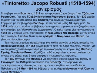 «Τintoretto» Jacopo Robusti (1518-1594)
μανιερισμός
Γεννήθηκε στην Βενετία το 1518 και το πραγματικό του όνομα ήταν Τζιάκοπο
Ρομπούστι. Γιος του Τζιοβάνι Μπατίστα Ρομπούστι, βαφέα. Το 1530 αρχίζει
τη μαθητεία του στο ατελιέ του Τιτσιάνο για σύντομο χρονικό διάστημα.
Σύμφωνα με τον βιογράφο Ριντόλφι, τα παράτησε μόλις 10 μέρες μετά. Το
1539 ανάγεται το πρώτο επιβεβαιωμένο έγγραφο, σχετικά με τον ζωγράφο που
τον αναφέρει ως "δάσκαλο της ζωγραφικής". Ο καλλιτέχνης γίνεται γνωστός το
1548 και 2 χρόνια μετά, παντρεύεται τη Φαουστίνα Ντε Βέσκοβι, με την οποία
θα αποκτήσει 8 παιδιά. 3 απ' αυτά, η Μαρία, ο Ντομένικο κι ο Μάρκο, θα
γίνουν επίσης ζωγράφοι.
Τα επόμενα 3 χρόνια ασχολείται μ' ένα κύκλο σκηνών με θέμα, ιστορίες της
Παλαιάς Διαθήκης. Το 1564 ζωγραφίζει το έργο "Η Δόξα Του Αγίου Ρόκου", για
να συμμετάσχει στο διαγωνισμό για τη διακόσμηση του κτιρίου της Μεγάλης
Σχολής Του Αγίου Ρόκου. Κερδίζει επειδή προφταίνει να εγκαταστήσει τον
πίνακα στο χώρο, πριν βγει η απόφαση της κριτικής επιτροπής.
Το 1580 πηγαίνει στη Μάντοβα να συζητήσει για ένα έργο που ζητούν οι
Γκονζάγκα. Το 1588 μετά το θάνατο του Βερονέζε, αναλαμβάνει να
ολοκληρώσει τους πίνακες του αγαπημένου του φίλου και συνάδελφου.
Πεθαίνει στις 31 Μάη 1594 και θάβεται στην εκκλησία Μαντόνα Ντελ Όρο, σε
ηλικία 76 χρονών.
 