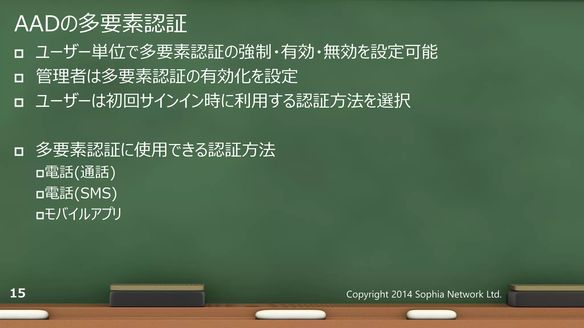 AADの多要素認証
 ユーザー単位で多要素認証の強制・有効・無効を設定可能
 管理者は多要素認証の有効化を設定
 ユーザーは初回サインイン時に利用する認証方法を選択
 多要素認証に使用できる認証方法
電話(通話)
電話(SMS)
モバイルアプリ
Copyright 2014 Sophia Network Ltd.15
 