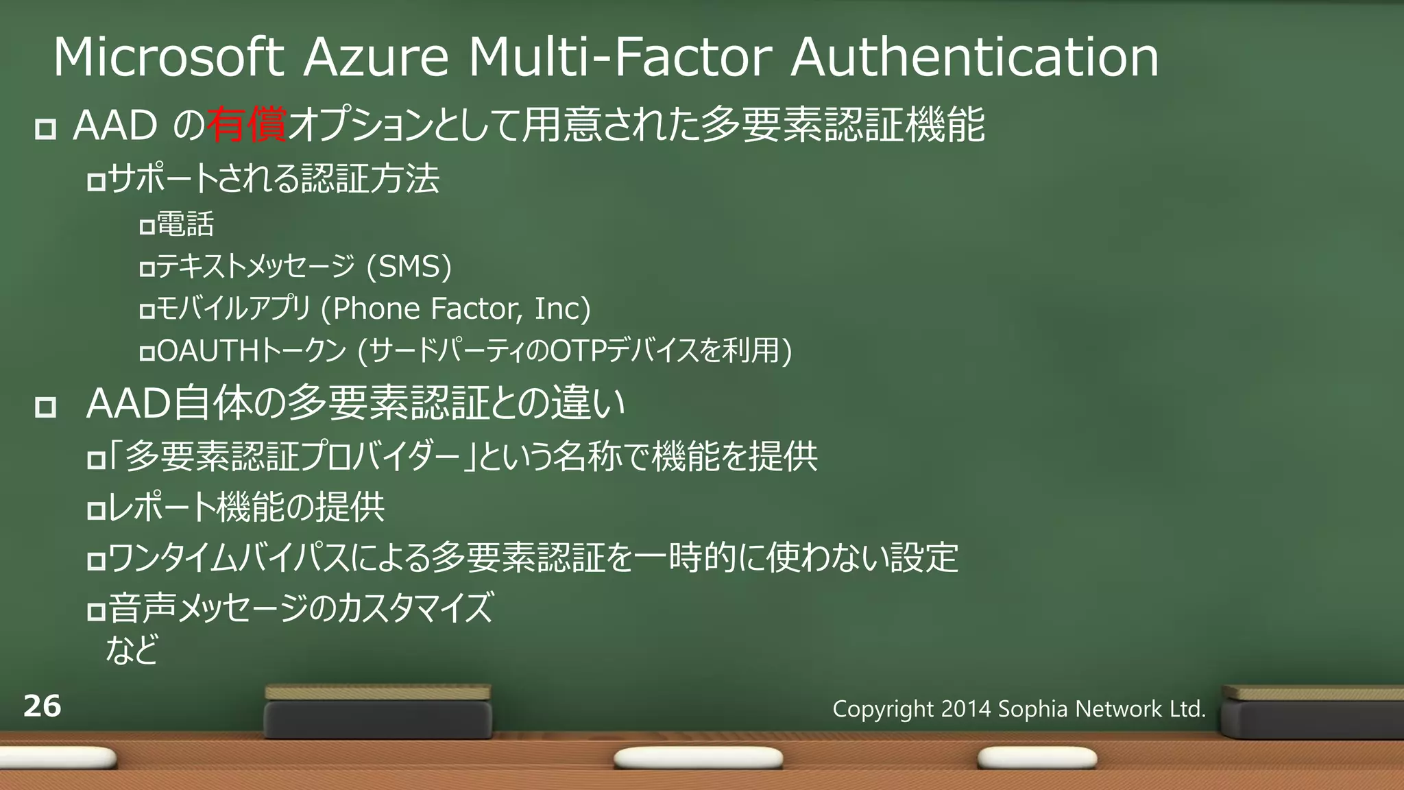 Microsoft Azure Multi-Factor Authentication
 AAD の有償オプションとして用意された多要素認証機能
サポートされる認証方法
電話
テキストメッセージ (SMS)
モバイルアプリ (Phone Factor, Inc)
OAUTHトークン (サードパーティのOTPデバイスを利用)
 AAD自体の多要素認証との違い
「多要素認証プロバイダー」という名称で機能を提供
レポート機能の提供
ワンタイムバイパスによる多要素認証を一時的に使わない設定
音声メッセージのカスタマイズ
など
Copyright 2014 Sophia Network Ltd.26
 