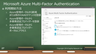 Microsoft Azure Multi-Factor Authentication
Copyright 2014 Sophia Network Ltd.27
 利用開始方法
1. Azure管理ポータルから新規
または既存のAADテナントを登録
2. Azure管理ポータルから
多要素認証プロバイダーを登録
3. Azure管理ポータルから
多要素認証プロバイダー
ポータルにアクセス
 