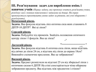 ІІІ. Розв'язування задач для вироблення вмінь і
навичок учнів (Першу задачу, яку пропонує вчитель розв'язати учням,
розв'язує сам з повним поясненням і записами на дошці. На екран
пропонується спроектувати умови задач за рівнями, які учні обирають і
розв'язують).
Початковий рівень
Задача. Яка фокусна відстань лінз оптична сила яких становить 8
ДПТР-10 ДПТР? Які ці лінзи?
Середній рівень
Задача. Побудуйте хід променів. Знайдіть положення оптичного
центру лінзи і ї фокусів. Яка це лінза?
Достатній рівень
Задача. Яка фокусна відстань й оптична сила лінзи, якщо відстань
від свічки до лінзи 24 см, а відстань від лінзи до екрана 18см?
Виконайте схематичне креслення. Яке це зображення?
Високий рівень
Задача. Предмет розмістили на відстані 25 см від збиральої лінзи з
оптичною силою 6 ДПТР. На стіні спостерігається чітке обернене
зображення предмету. Яка відстань між предметом і стіною?
 