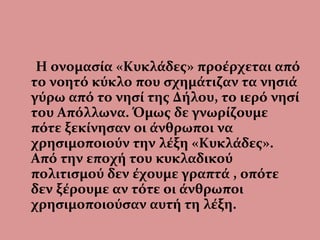 Η ονομασία «Κυκλάδες» προέρχεται από
το νοητό κύκλο που σχημάτιζαν τα νησιά
γύρω από το νησί της Δήλου, το ιερό νησί
του Απόλλωνα. Όμως δε γνωρίζουμε
πότε ξεκίνησαν οι άνθρωποι να
χρησιμοποιούν την λέξη «Κυκλάδες».
Από την εποχή του κυκλαδικού
πολιτισμού δεν έχουμε γραπτά , οπότε
δεν ξέρουμε αν τότε οι άνθρωποι
χρησιμοποιούσαν αυτή τη λέξη.
 