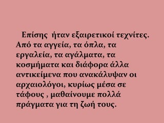 Επίσης ήταν εξαιρετικοί τεχνίτες.
Από τα αγγεία, τα όπλα, τα
εργαλεία, τα αγάλματα, τα
κοσμήματα και διάφορα άλλα
αντικείμενα που ανακάλυψαν οι
αρχαιολόγοι, κυρίως μέσα σε
τάφους , μαθαίνουμε πολλά
πράγματα για τη ζωή τους.
 