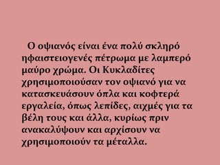 Ο οψιανός είναι ένα πολύ σκληρό
ηφαιστειογενές πέτρωμα με λαμπερό
μαύρο χρώμα. Οι Κυκλαδίτες
χρησιμοποιούσαν τον οψιανό για να
κατασκευάσουν όπλα και κοφτερά
εργαλεία, όπως λεπίδες, αιχμές για τα
βέλη τους και άλλα, κυρίως πριν
ανακαλύψουν και αρχίσουν να
χρησιμοποιούν τα μέταλλα.
 