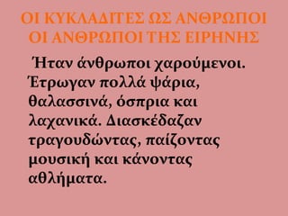 ΟΙ ΚΥΚΛΑΔΙΤΕΣ ΩΣ ΑΝΘΡΩΠΟΙ
ΟΙ ΑΝΘΡΩΠΟΙ ΤΗΣ ΕΙΡΗΝΗΣ
Ήταν άνθρωποι χαρούμενοι.
Έτρωγαν πολλά ψάρια,
θαλασσινά, όσπρια και
λαχανικά. Διασκέδαζαν
τραγουδώντας, παίζοντας
μουσική και κάνοντας
αθλήματα.
 
