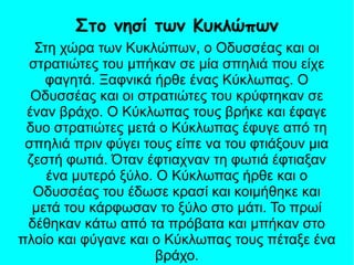 Στη χώρα των Κυκλώπων, ο Οδυσσέας και οι
στρατιώτες του μπήκαν σε μία σπηλιά που είχε
φαγητά. Ξαφνικά ήρθε ένας Κύκλωπας. Ο
Οδυσσέας και οι στρατιώτες του κρύφτηκαν σε
έναν βράχο. Ο Κύκλωπας τους βρήκε και έφαγε
δυο στρατιώτες μετά ο Κύκλωπας έφυγε από τη
σπηλιά πριν φύγει τους είπε να του φτιάξουν μια
ζεστή φωτιά. Όταν έφτιαχναν τη φωτιά έφτιαξαν
ένα μυτερό ξύλο. Ο Κύκλωπας ήρθε και ο
Οδυσσέας του έδωσε κρασί και κοιμήθηκε και
μετά του κάρφωσαν το ξύλο στο μάτι. Το πρωί
δέθηκαν κάτω από τα πρόβατα και μπήκαν στο
πλοίο και φύγανε και ο Κύκλωπας τους πέταξε ένα
βράχο.
Στο νησί των Κυκλώπων
 