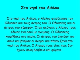 Στο νησί του Αιόλου, ο Αίολος φιλοξένησε τον
Οδυσσέα και τους άντρες του. Ο Οδυσσέας και οι
άντρες του χόρεψαν. Όταν φεύγανε ο Αίολος τους
έδωσε ένα ασκί με ανέμους. Ο Οδυσσέας
κοιμήθηκε στο πλοίο. Οι άντρες του άνοιξαν τον
ασκό και βγήκαν οι άνεμοι και πήγαν ξανά στο
νησί του Αιόλου. Ο Αίολος τους είπε πως δεν
έχουν άλλη βοήθεια και φύγανε.
Στο νησί του Αιόλου
 