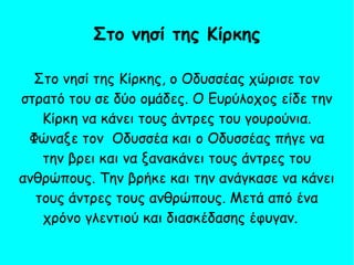 Στο νησί της Κίρκης, ο Οδυσσέας χώρισε τον
στρατό του σε δύο ομάδες. Ο Ευρύλοχος είδε την
Κίρκη να κάνει τους άντρες του γουρούνια.
Φώναξε τον Οδυσσέα και ο Οδυσσέας πήγε να
την βρει και να ξανακάνει τους άντρες του
ανθρώπους. Την βρήκε και την ανάγκασε να κάνει
τους άντρες τους ανθρώπους. Μετά από ένα
χρόνο γλεντιού και διασκέδασης έφυγαν.
Στο νησί της Κίρκης
 