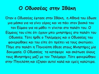 Όταν ο Οδυσσέας έφτασε στην Ιθάκη, η Αθηνά του έδωσε
μια μάσκα για να γίνει γέρος και να πάει στον βοσκό του
τον Εύμαιο για να μάθει τι γίνεται στο παλάτι του. Ο
Εύμαιος του είπε ότι έχουν μπει μνηστήρες στο παλάτι του
Οδυσσέα. Τότε ήρθε ο Τηλέμαχος και ο Οδυσσέας του
φανερώθηκε και του είπε ότι πρέπει να τους σκοτώσει.
Πήγε στο παλάτι η Πηνελόπη έθεσε στους Μνηστήρες μία
δοκιμασία. Ο Οδυσσέας τα κατάφερε και σκότωσε όλους
τους Μνηστήρες μαζί με τον Τηλέμαχο .Τότε φανερώθηκε
στην Πηνελόπη και έζησαν αυτοί καλά και εμείς καλύτερα.
Ο Οδυσσέας στην Ιθάκη 
 
