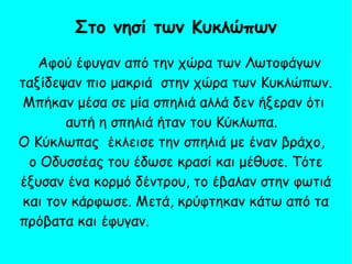 Αφού έφυγαν από την χώρα των Λωτοφάγων
ταξίδεψαν πιο μακριά στην χώρα των Κυκλώπων.
Μπήκαν μέσα σε μία σπηλιά αλλά δεν ήξεραν ότι
αυτή η σπηλιά ήταν του Κύκλωπα.
Ο Κύκλωπας έκλεισε την σπηλιά με έναν βράχο,
ο Οδυσσέας του έδωσε κρασί και μέθυσε. Τότε
έξυσαν ένα κορμό δέντρου, το έβαλαν στην φωτιά
και τον κάρφωσε. Μετά, κρύφτηκαν κάτω από τα
πρόβατα και έφυγαν.
Στο νησί των Κυκλώπων
 