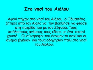 Αφού πήγαν στο νησί του Αιόλου, ο Οδυσσέας
ζήτησε από τον Αίολο να τον βοηθήσει να φτάσει
στη πατρίδα του με τον Ζέφυρο. Τους
υπόλοιπους ανέμους τους έδεσε με ένα σκοινί
χρυσό. Οι σύντροφοι του έκοψαν το ασκί και οι
άνεμοι βγήκαν και τους οδήγησαν πάλι στο νησί
του Αιόλου.
Στο νησί του Αιόλου
 
