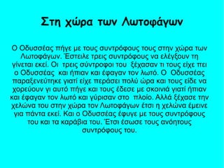 Ο Οδυσσέας πήγε με τους συντρόφους τους στην χώρα των
Λωτοφάγων. Έστειλε τρεις συντρόφους να ελέγξουν τη
γίνεται εκεί. Οι τρεις σύντροφοι του ξέχασαν τι τους είχε πει
ο Οδυσσέας και ήπιαν και έφαγαν τον λωτό. Ο Οδυσσέας
παραξενεύτηκε γιατί είχε περάσει πολύ ώρα και τους είδε να
χορεύουν γι αυτό πήγε και τους έδεσε με σκοινιά γιατί ήπιαν
και έφαγαν τον λωτό και γύρισαν στο πλοίο. Αλλά ξέχασε την
χελώνα του στην χώρα τον Λωτοφάγων έτσι η χελώνα έμεινε
για πάντα εκεί. Και ο Οδυσσέας έφυγε με τους συντρόφους
του και τα καράβια του. Έτσι έσωσε τους ανόητους
συντρόφους του.
Στη χώρα των Λωτοφάγων
 