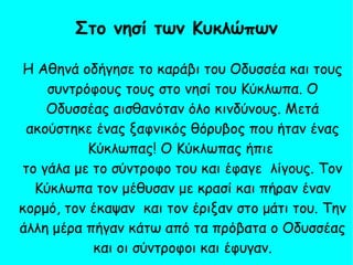 Η Αθηνά οδήγησε το καράβι του Οδυσσέα και τους
συντρόφους τους στο νησί του Κύκλωπα. Ο
Οδυσσέας αισθανόταν όλο κινδύνους. Μετά
ακούστηκε ένας ξαφνικός θόρυβος που ήταν ένας
Κύκλωπας! Ο Κύκλωπας ήπιε
το γάλα με το σύντροφο του και έφαγε λίγους. Τον
Κύκλωπα τον μέθυσαν με κρασί και πήραν έναν
κορμό, τον έκαψαν και τον έριξαν στο μάτι του. Την
άλλη μέρα πήγαν κάτω από τα πρόβατα ο Οδυσσέας
και οι σύντροφοι και έφυγαν.
Στο νησί των Κυκλώπων
 
