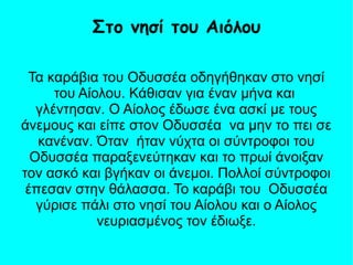 Τα καράβια του Οδυσσέα οδηγήθηκαν στο νησί
του Αίολου. Κάθισαν για έναν μήνα και
γλέντησαν. Ο Αίολος έδωσε ένα ασκί με τους
άνεμους και είπε στον Οδυσσέα να μην το πει σε
κανέναν. Όταν ήταν νύχτα οι σύντροφοι του
Οδυσσέα παραξενεύτηκαν και το πρωί άνοιξαν
τον ασκό και βγήκαν οι άνεμοι. Πολλοί σύντροφοι
έπεσαν στην θάλασσα. Το καράβι του Οδυσσέα
γύρισε πάλι στο νησί του Αίολου και ο Αίολος
νευριασμένος τον έδιωξε.
Στο νησί του Αιόλου
 