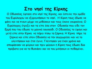 Ο Οδυσσέας έφτασε στο νησί της Κίρκης. και έστειλε την ομάδα
του Ευρύλοχου να εξερευνήσουν το νησί. Η Κίρκη τους έδωσε να
φάνε και να πιουν μέχρι να μεθύσουν και τους έκανε γουρούνια. Ο
Ευρύλοχος έτρεξε και τα είπε όλα στον Οδυσσέα που είδε τον
Ερμή που του έδωσε το μαγικό λουλούδι. Ο Οδυσσέας το έφαγε και
μετά είπε στην Κίρκη να πάρει πίσω τα ξόρκια. Η Κίρκη πήρε τα
ξόρκια και είπε στον Οδυσσέα να την συγχωρέσει και να το
γλεντήσουν και έτσι έγινε. Γλέντησαν για έναν χρόνο και
αποφάσισαν να φύγουν και πριν φύγουν η Κίρκη τους έδωσε δύο
πρόβατα για να τα θυσιάσει και να του μιλήσουν οι πεθαμένοι.
Στο νησί της Κίρκης
 