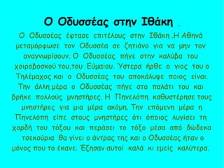 Ο Οδυσσέας έφτασε επιτέλους στην Ιθάκη .Η Αθηνά
μεταμόρφωσε τον Οδυσσέα σε ζητιάνο για να μην τον
αναγνωρίσουν. Ο Οδυσσέας πήγε στην καλύβα του
χοιροβοσκού του,του Εύμαιου. Ύστερα ήρθε ο γιος του ο
Τηλέμαχος και ο Οδυσσέας του αποκάλυψε ποιος είναι.
Την άλλη μέρα ο Οδυσσέας πήγε στο παλάτι του και
βρήκε πολλούς μνηστήρες. Η Πηνελόπη καθυστέρησε τους
μνηστήρες για μια μέρα ακόμη. Την επόμενη μέρα η
Πηνελόπη είπε στους μνηστήρες ότι όποιος λυγίσει τη
χορδή του τόξου και περάσει το τόξο μέσα από δώδεκα
τσεκούρια θα γίνει ο άντρας της και ο Οδυσσέας ήταν ο
μόνος που το έκανε. Έζησαν αυτοί καλά κι εμείς καλύτερα.
Ο Οδυσσέας στην Ιθάκη 
 