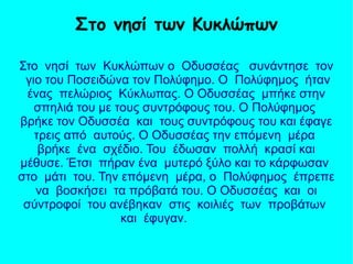 Στο νησί των Κυκλώπων ο Οδυσσέας συνάντησε τον
γιο του Ποσειδώνα τον Πολύφημο. Ο Πολύφημος ήταν
ένας πελώριος Κύκλωπας. Ο Οδυσσέας μπήκε στην
σπηλιά του με τους συντρόφους του. Ο Πολύφημος
βρήκε τον Οδυσσέα και τους συντρόφους του και έφαγε
τρεις από αυτούς. Ο Οδυσσέας την επόμενη μέρα
βρήκε ένα σχέδιο. Του έδωσαν πολλή κρασί και
μέθυσε. Έτσι πήραν ένα μυτερό ξύλο και το κάρφωσαν
στο μάτι του. Την επόμενη μέρα, ο Πολύφημος έπρεπε
να βοσκήσει τα πρόβατά του. Ο Οδυσσέας και οι
σύντροφοί του ανέβηκαν στις κοιλιές των προβάτων
και έφυγαν.
Στο νησί των Κυκλώπων
 