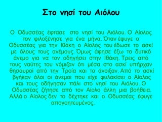 Ο Οδυσσέας έφτασε στο νησί του Αιόλου. Ο Αίολος
τον φιλοξένησε για ένα μήνα. Όταν έφυγε ο
Οδυσσέας για την Ιθάκη ο Αίολος του έδωσε το ασκί
με όλους τους ανέμους. Όμως άφησε έξω το δυτικό
άνεμο για να τον οδηγήσει στην Ιθάκη. Τρεις από
τους ναύτες του νόμιζαν ότι μέσα στο ασκί υπήρχαν
θησαυροί από την Τροία και το άνοιξαν. Από το ασκί
βγήκαν όλοι οι άνεμοι που είχε φυλακίσει ο Αίολος
και τους οδήγησαν πάλι στο νησί του Αιόλου. Ο
Οδυσσέας ζήτησε από τον Αίολο άλλη μια βοήθεια.
Αλλά ο Αίολος δεν το δέχτηκε και ο Οδυσσέας έφυγε
απογοητευμένος.
Στο νησί του Αιόλου
 