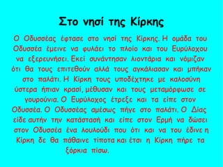 Ο Οδυσσέας έφτασε στο νησί της Κίρκης. Η ομάδα του
Οδυσσέα έμεινε να φυλάει το πλοίο και του Ευρύλοχου
να εξερευνήσει. Εκεί συνάντησαν λιοντάρια και νόμιζαν
ότι θα τους επιτεθούν αλλά τους αγκάλιασαν και μπήκαν
στο παλάτι. Η Κίρκη τους υποδέχτηκε με καλοσύνη
ύστερα ήπιαν κρασί, μέθυσαν και τους μεταμόρφωσε σε
γουρούνια. Ο Ευρύλοχος έτρεξε και τα είπε στον
Οδυσσέα. Ο Οδυσσέας αμέσως πήγε στο παλάτι. Ο Δίας
είδε αυτήν την κατάστασή και είπε στον Ερμή να δώσει
στον Οδυσσέα ένα λουλούδι που ότι και να του έδινε η
Κίρκη δε θα πάθαινε τίποτα και έτσι η Κίρκη πήρε τα
ξόρκια πίσω.
Στο νησί της Κίρκης
 