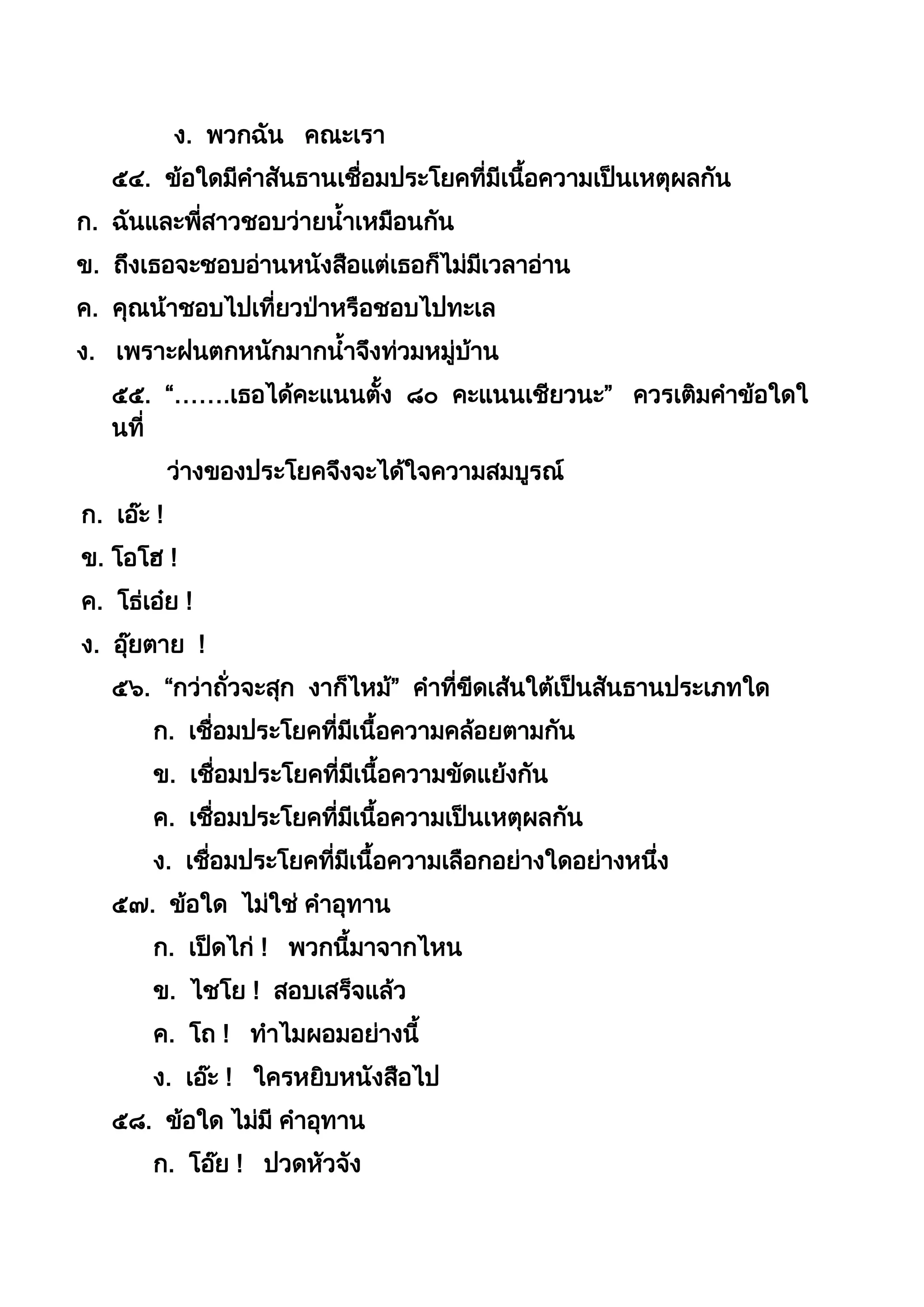 ง. พวกฉัน คณะเรำ
๕๔. ข้อใดมีคำสันธำนเชื่อมประโยคที่มีเนือควำมเป็นเหตุผลกัน
ก. ฉันและพี่สำวชอบว่ำยนำเหมือนกัน
ข. ถึงเธอจะชอบอ่ำนหนังสือแต่เธอก็ไม่มีเวลำอ่ำน
ค. คุณน้ำชอบไปเที่ยวป่ำหรือชอบไปทะเล
ง. เพรำะฝนตกหนักมำกนำจึงท่วมหมู่บ้ำน
๕๕. “…….เธอได้คะแนนตัง ๘๐ คะแนนเชียวนะ” ควรเติมคำข้อใดใ
นที่
ว่ำงของประโยคจึงจะได้ใจควำมสมบูรณ์
ก. เอ๊ะ !
ข. โอโฮ !
ค. โธ่เอ๋ย !
ง. อุ๊ยตำย !
๕๖. “กว่ำถั่วจะสุก งำก็ไหม้” คำที่ขีดเส้นใต้เป็นสันธำนประเภทใด
ก. เชื่อมประโยคที่มีเนือควำมคล้อยตำมกัน
ข. เชื่อมประโยคที่มีเนือควำมขัดแย้งกัน
ค. เชื่อมประโยคที่มีเนือควำมเป็นเหตุผลกัน
ง. เชื่อมประโยคที่มีเนือควำมเลือกอย่ำงใดอย่ำงหนึ่ง
๕๗. ข้อใด ไม่ใช่ คำอุทำน
ก. เป็ดไก่ ! พวกนีมำจำกไหน
ข. ไชโย ! สอบเสร็จแล้ว
ค. โถ ! ทำไมผอมอย่ำงนี
ง. เอ๊ะ ! ใครหยิบหนังสือไป
๕๘. ข้อใด ไม่มี คำอุทำน
ก. โอ๊ย ! ปวดหัวจัง
 