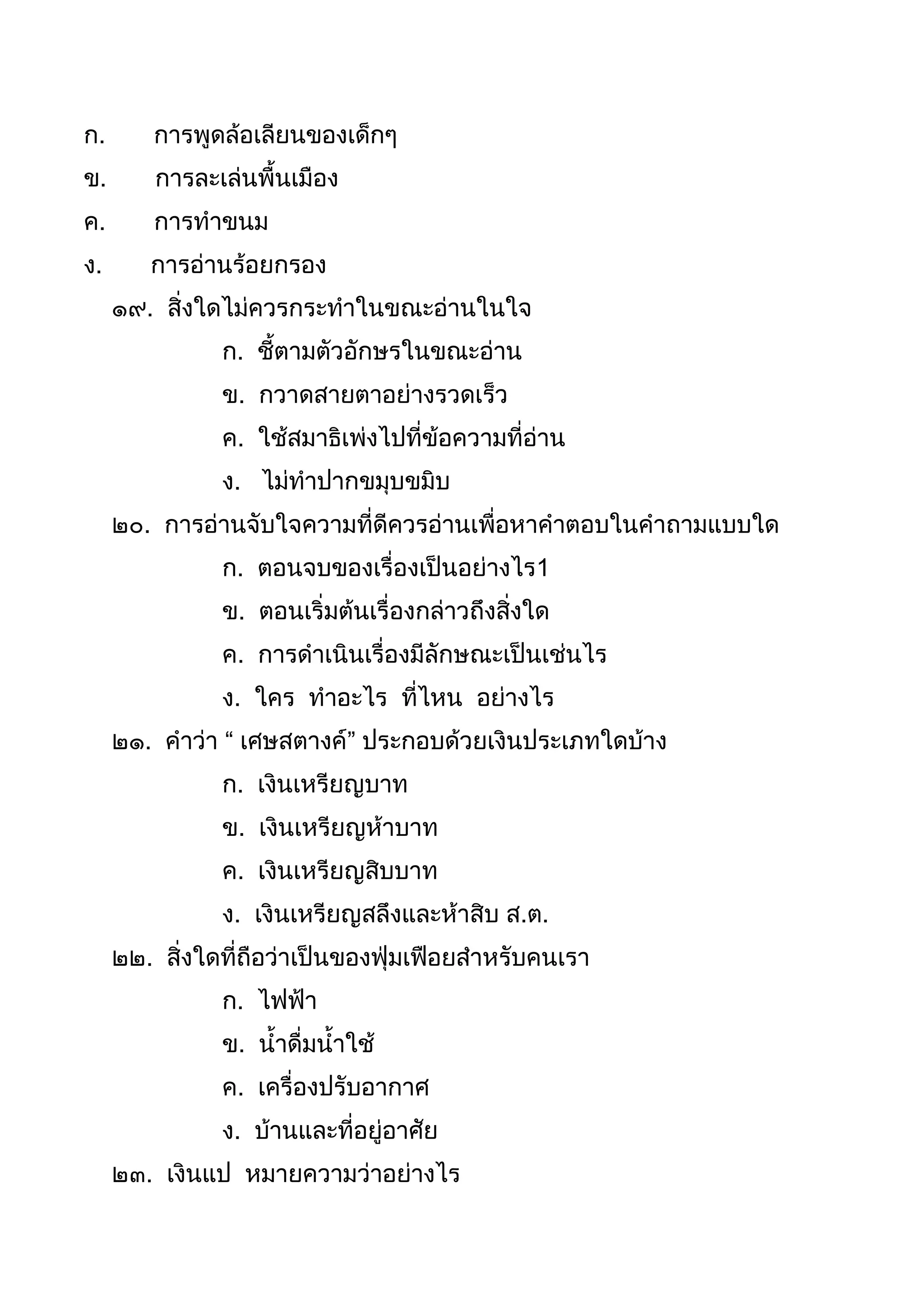 ก. กำรพูดล้อเลียนของเด็กๆ
ข. กำรละเล่นพืนเมือง
ค. กำรทำขนม
ง. กำรอ่ำนร้อยกรอง
๑๙. สิ่งใดไม่ควรกระทำในขณะอ่ำนในใจ
ก. ชีตำมตัวอักษรในขณะอ่ำน
ข. กวำดสำยตำอย่ำงรวดเร็ว
ค. ใช้สมำธิเพ่งไปที่ข้อควำมที่อ่ำน
ง. ไม่ทำปำกขมุบขมิบ
๒๐. กำรอ่ำนจับใจควำมที่ดีควรอ่ำนเพื่อหำคำตอบในคำถำมแบบใด
ก. ตอนจบของเรื่องเป็นอย่ำงไร1
ข. ตอนเริ่มต้นเรื่องกล่ำวถึงสิ่งใด
ค. กำรดำเนินเรื่องมีลักษณะเป็นเช่นไร
ง. ใคร ทำอะไร ที่ไหน อย่ำงไร
๒๑. คำว่ำ “ เศษสตำงค์” ประกอบด้วยเงินประเภทใดบ้ำง
ก. เงินเหรียญบำท
ข. เงินเหรียญห้ำบำท
ค. เงินเหรียญสิบบำท
ง. เงินเหรียญสลึงและห้ำสิบ ส.ต.
๒๒. สิ่งใดที่ถือว่ำเป็นของฟุ่มเฟือยสำหรับคนเรำ
ก. ไฟฟ้ำ
ข. นำดื่มนำใช้
ค. เครื่องปรับอำกำศ
ง. บ้ำนและที่อยู่อำศัย
๒๓. เงินแป หมำยควำมว่ำอย่ำงไร
 