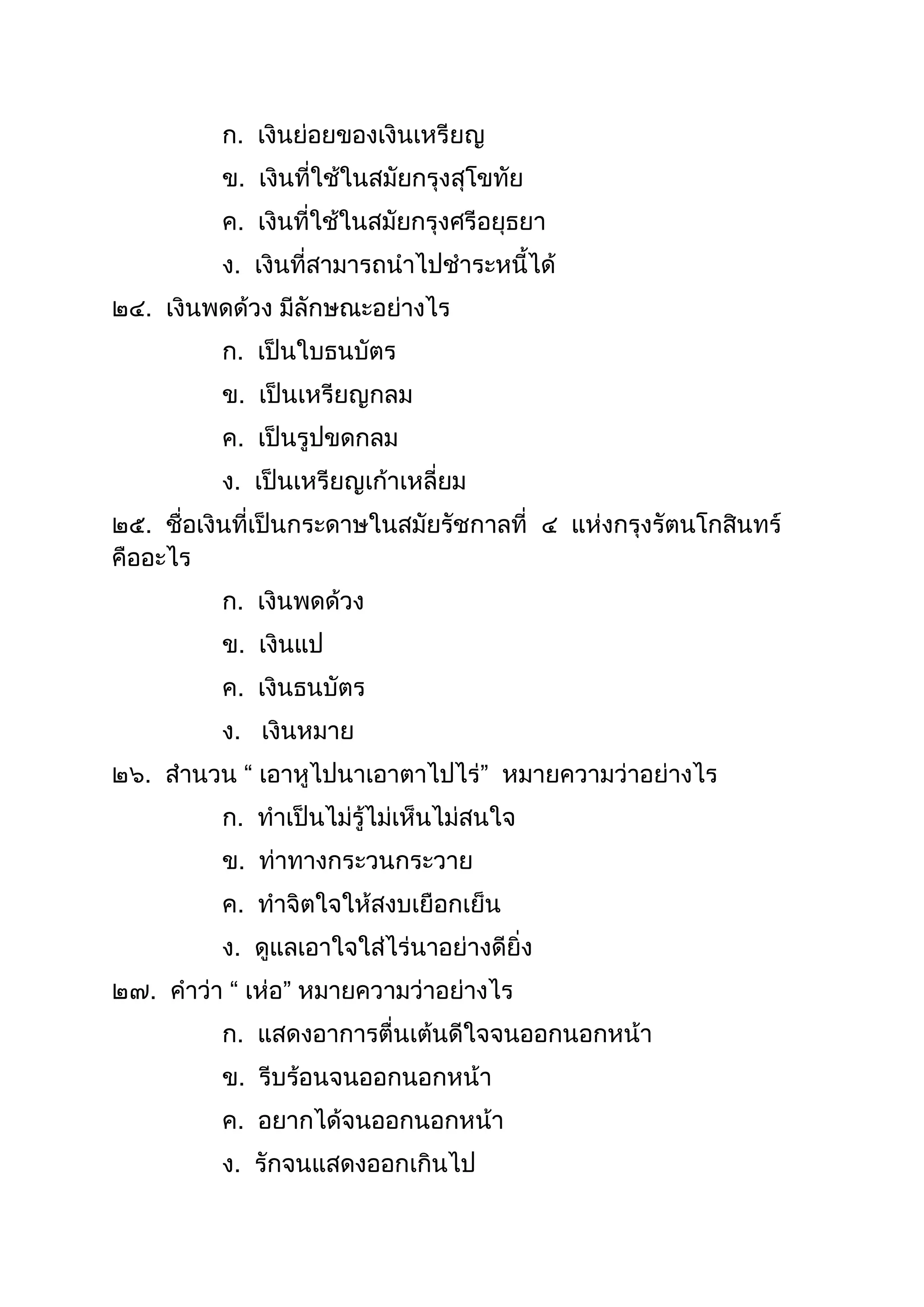 ก. เงินย่อยของเงินเหรียญ
ข. เงินที่ใช้ในสมัยกรุงสุโขทัย
ค. เงินที่ใช้ในสมัยกรุงศรีอยุธยำ
ง. เงินที่สำมำรถนำไปชำระหนีได้
๒๔. เงินพดด้วง มีลักษณะอย่ำงไร
ก. เป็นใบธนบัตร
ข. เป็นเหรียญกลม
ค. เป็นรูปขดกลม
ง. เป็นเหรียญเก้ำเหลี่ยม
๒๕. ชื่อเงินที่เป็นกระดำษในสมัยรัชกำลที่ ๔ แห่งกรุงรัตนโกสินทร์
คืออะไร
ก. เงินพดด้วง
ข. เงินแป
ค. เงินธนบัตร
ง. เงินหมำย
๒๖. สำนวน “ เอำหูไปนำเอำตำไปไร่” หมำยควำมว่ำอย่ำงไร
ก. ทำเป็นไม่รู้ไม่เห็นไม่สนใจ
ข. ท่ำทำงกระวนกระวำย
ค. ทำจิตใจให้สงบเยือกเย็น
ง. ดูแลเอำใจใส่ไร่นำอย่ำงดียิ่ง
๒๗. คำว่ำ “ เห่อ” หมำยควำมว่ำอย่ำงไร
ก. แสดงอำกำรตื่นเต้นดีใจจนออกนอกหน้ำ
ข. รีบร้อนจนออกนอกหน้ำ
ค. อยำกได้จนออกนอกหน้ำ
ง. รักจนแสดงออกเกินไป
 