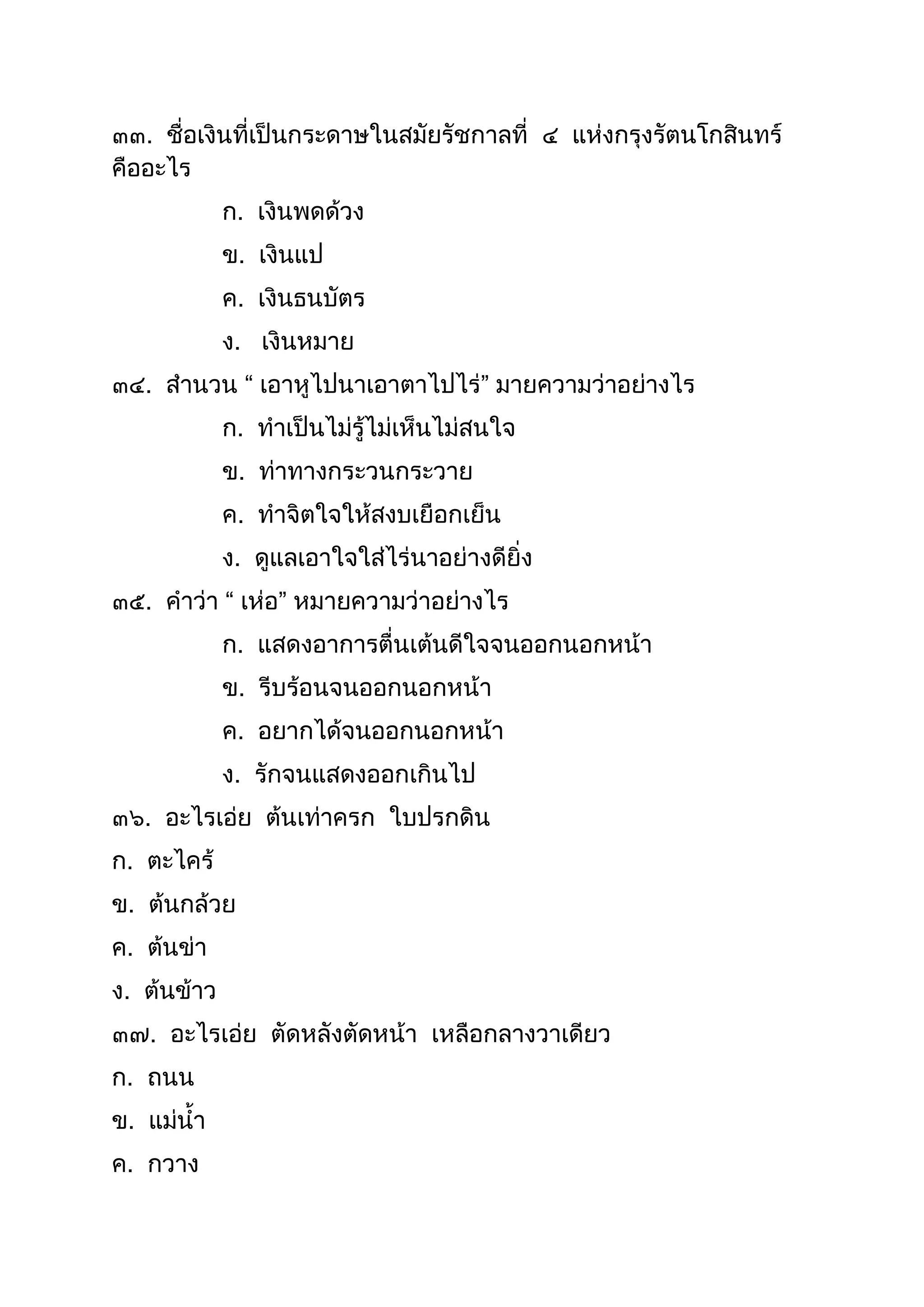๓๓. ชื่อเงินที่เป็นกระดำษในสมัยรัชกำลที่ ๔ แห่งกรุงรัตนโกสินทร์
คืออะไร
ก. เงินพดด้วง
ข. เงินแป
ค. เงินธนบัตร
ง. เงินหมำย
๓๔. สำนวน “ เอำหูไปนำเอำตำไปไร่” มำยควำมว่ำอย่ำงไร
ก. ทำเป็นไม่รู้ไม่เห็นไม่สนใจ
ข. ท่ำทำงกระวนกระวำย
ค. ทำจิตใจให้สงบเยือกเย็น
ง. ดูแลเอำใจใส่ไร่นำอย่ำงดียิ่ง
๓๕. คำว่ำ “ เห่อ” หมำยควำมว่ำอย่ำงไร
ก. แสดงอำกำรตื่นเต้นดีใจจนออกนอกหน้ำ
ข. รีบร้อนจนออกนอกหน้ำ
ค. อยำกได้จนออกนอกหน้ำ
ง. รักจนแสดงออกเกินไป
๓๖. อะไรเอ่ย ต้นเท่ำครก ใบปรกดิน
ก. ตะไคร้
ข. ต้นกล้วย
ค. ต้นข่ำ
ง. ต้นข้ำว
๓๗. อะไรเอ่ย ตัดหลังตัดหน้ำ เหลือกลำงวำเดียว
ก. ถนน
ข. แม่นำ
ค. กวำง
 