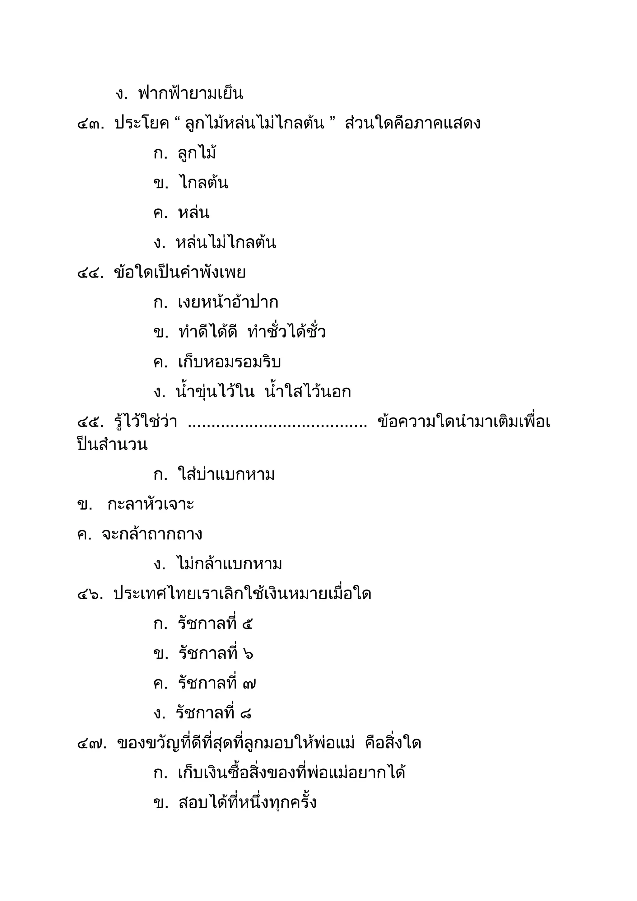 ง. ฟำกฟ้ำยำมเย็น
๔๓. ประโยค “ ลูกไม้หล่นไม่ไกลต้น ” ส่วนใดคือภำคแสดง
ก. ลูกไม้
ข. ไกลต้น
ค. หล่น
ง. หล่นไม่ไกลต้น
๔๔. ข้อใดเป็นคำพังเพย
ก. เงยหน้ำอ้ำปำก
ข. ทำดีได้ดี ทำชั่วได้ชั่ว
ค. เก็บหอมรอมริบ
ง. นำขุ่นไว้ใน นำใสไว้นอก
๔๕. รู้ไว้ใช่ว่ำ ...................................... ข้อควำมใดนำมำเติมเพื่อเ
ป็นสำนวน
ก. ใส่บ่ำแบกหำม
ข. กะลำหัวเจำะ
ค. จะกล้ำถำกถำง
ง. ไม่กล้ำแบกหำม
๔๖. ประเทศไทยเรำเลิกใช้เงินหมำยเมื่อใด
ก. รัชกำลที่ ๕
ข. รัชกำลที่ ๖
ค. รัชกำลที่ ๗
ง. รัชกำลที่ ๘
๔๗. ของขวัญที่ดีที่สุดที่ลูกมอบให้พ่อแม่ คือสิ่งใด
ก. เก็บเงินซือสิ่งของที่พ่อแม่อยำกได้
ข. สอบได้ที่หนึ่งทุกครัง
 