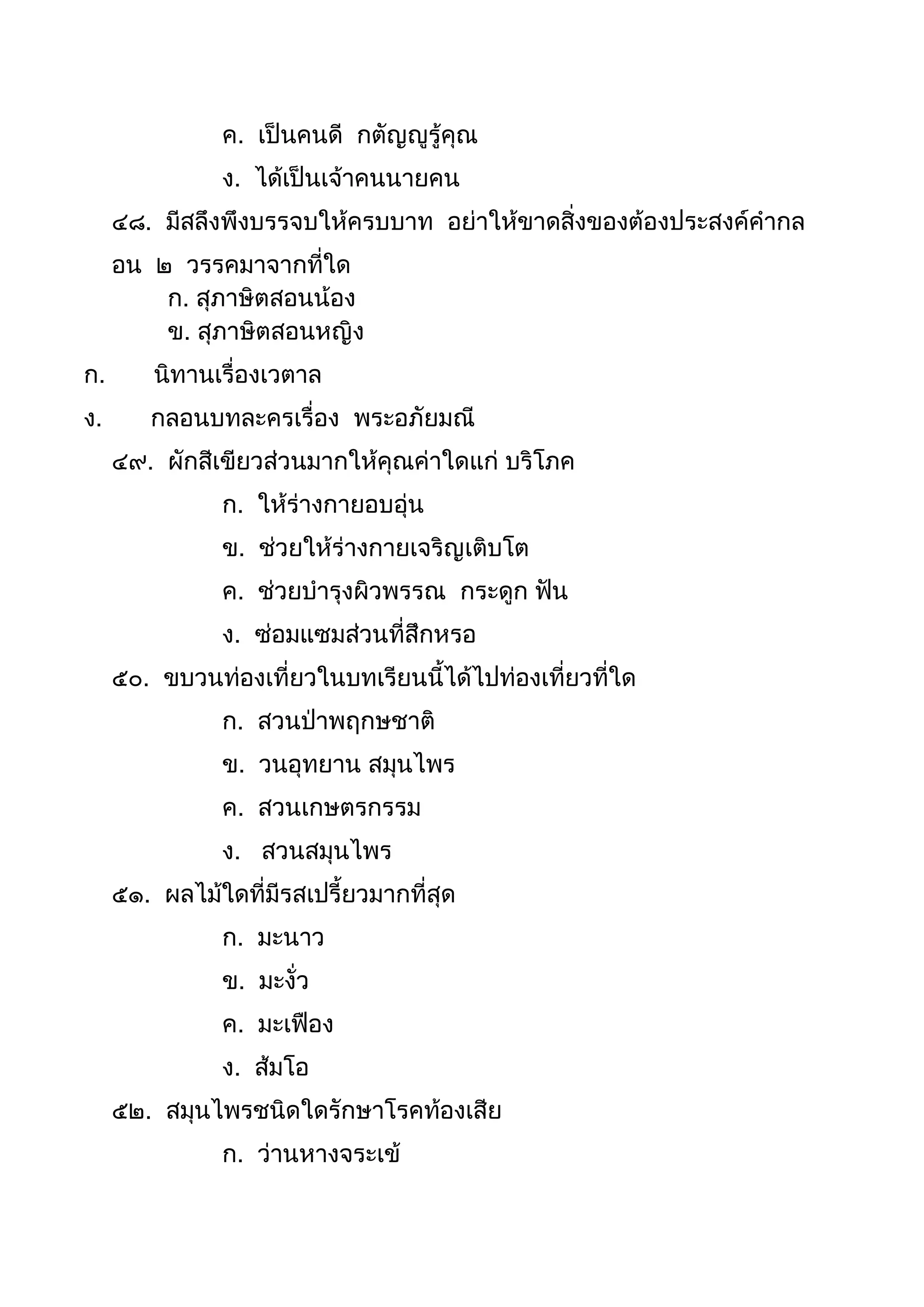 ค. เป็นคนดี กตัญญูรู้คุณ
ง. ได้เป็นเจ้ำคนนำยคน
๔๘. มีสลึงพึงบรรจบให้ครบบำท อย่ำให้ขำดสิ่งของต้องประสงค์คำกล
อน ๒ วรรคมำจำกที่ใด
ก. สุภำษิตสอนน้อง
ข. สุภำษิตสอนหญิง
ก. นิทำนเรื่องเวตำล
ง. กลอนบทละครเรื่อง พระอภัยมณี
๔๙. ผักสีเขียวส่วนมำกให้คุณค่ำใดแก่ บริโภค
ก. ให้ร่ำงกำยอบอุ่น
ข. ช่วยให้ร่ำงกำยเจริญเติบโต
ค. ช่วยบำรุงผิวพรรณ กระดูก ฟัน
ง. ซ่อมแซมส่วนที่สึกหรอ
๕๐. ขบวนท่องเที่ยวในบทเรียนนีได้ไปท่องเที่ยวที่ใด
ก. สวนป่ำพฤกษชำติ
ข. วนอุทยำน สมุนไพร
ค. สวนเกษตรกรรม
ง. สวนสมุนไพร
๕๑. ผลไม้ใดที่มีรสเปรียวมำกที่สุด
ก. มะนำว
ข. มะงั่ว
ค. มะเฟือง
ง. ส้มโอ
๕๒. สมุนไพรชนิดใดรักษำโรคท้องเสีย
ก. ว่ำนหำงจระเข้
 