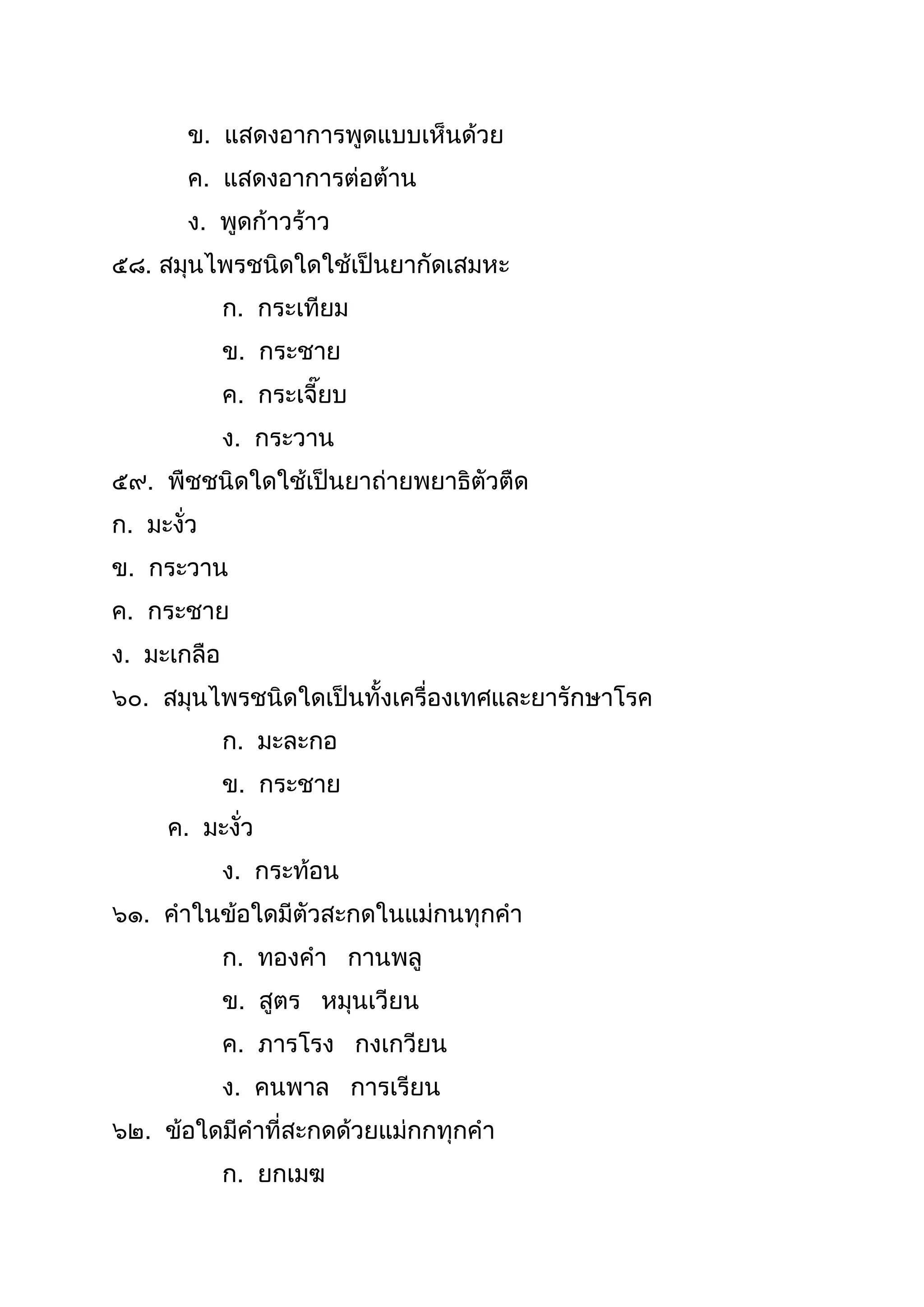 ข. แสดงอำกำรพูดแบบเห็นด้วย
ค. แสดงอำกำรต่อต้ำน
ง. พูดก้ำวร้ำว
๕๘. สมุนไพรชนิดใดใช้เป็นยำกัดเสมหะ
ก. กระเทียม
ข. กระชำย
ค. กระเจี๊ยบ
ง. กระวำน
๕๙. พืชชนิดใดใช้เป็นยำถ่ำยพยำธิตัวตืด
ก. มะงั่ว
ข. กระวำน
ค. กระชำย
ง. มะเกลือ
๖๐. สมุนไพรชนิดใดเป็นทังเครื่องเทศและยำรักษำโรค
ก. มะละกอ
ข. กระชำย
ค. มะงั่ว
ง. กระท้อน
๖๑. คำในข้อใดมีตัวสะกดในแม่กนทุกคำ
ก. ทองคำ กำนพลู
ข. สูตร หมุนเวียน
ค. ภำรโรง กงเกวียน
ง. คนพำล กำรเรียน
๖๒. ข้อใดมีคำที่สะกดด้วยแม่กกทุกคำ
ก. ยกเมฆ
 