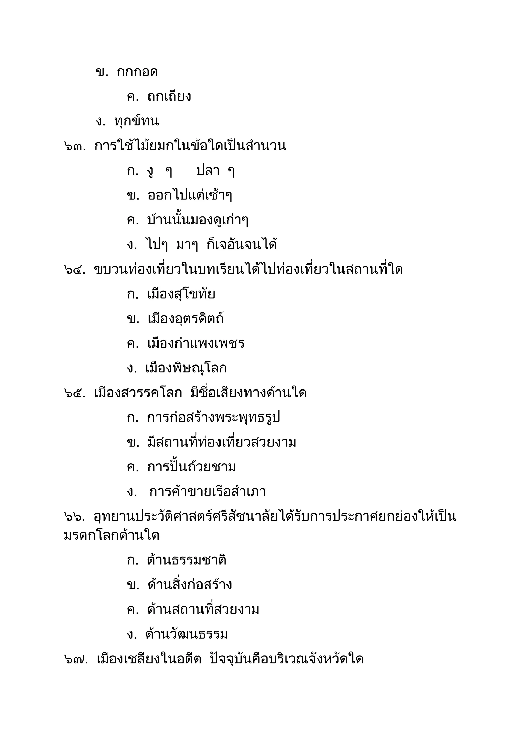 ข. กกกอด
ค. ถกเถียง
ง. ทุกข์ทน
๖๓. กำรใช้ไม้ยมกในข้อใดเป็นสำนวน
ก. งู ๆ ปลำ ๆ
ข. ออกไปแต่เช้ำๆ
ค. บ้ำนนันมองดูเก่ำๆ
ง. ไปๆ มำๆ ก็เจอันจนได้
๖๔. ขบวนท่องเที่ยวในบทเรียนได้ไปท่องเที่ยวในสถำนที่ใด
ก. เมืองสุโขทัย
ข. เมืองอุตรดิตถ์
ค. เมืองกำแพงเพชร
ง. เมืองพิษณุโลก
๖๕. เมืองสวรรคโลก มีชื่อเสียงทำงด้ำนใด
ก. กำรก่อสร้ำงพระพุทธรูป
ข. มีสถำนที่ท่องเที่ยวสวยงำม
ค. กำรปั้นถ้วยชำม
ง. กำรค้ำขำยเรือสำเภำ
๖๖. อุทยำนประวัติศำสตร์ศรีสัชนำลัยได้รับกำรประกำศยกย่องให้เป็น
มรดกโลกด้ำนใด
ก. ด้ำนธรรมชำติ
ข. ด้ำนสิ่งก่อสร้ำง
ค. ด้ำนสถำนที่สวยงำม
ง. ด้ำนวัฒนธรรม
๖๗. เมืองเชลียงในอดีต ปัจจุบันคือบริเวณจังหวัดใด
 