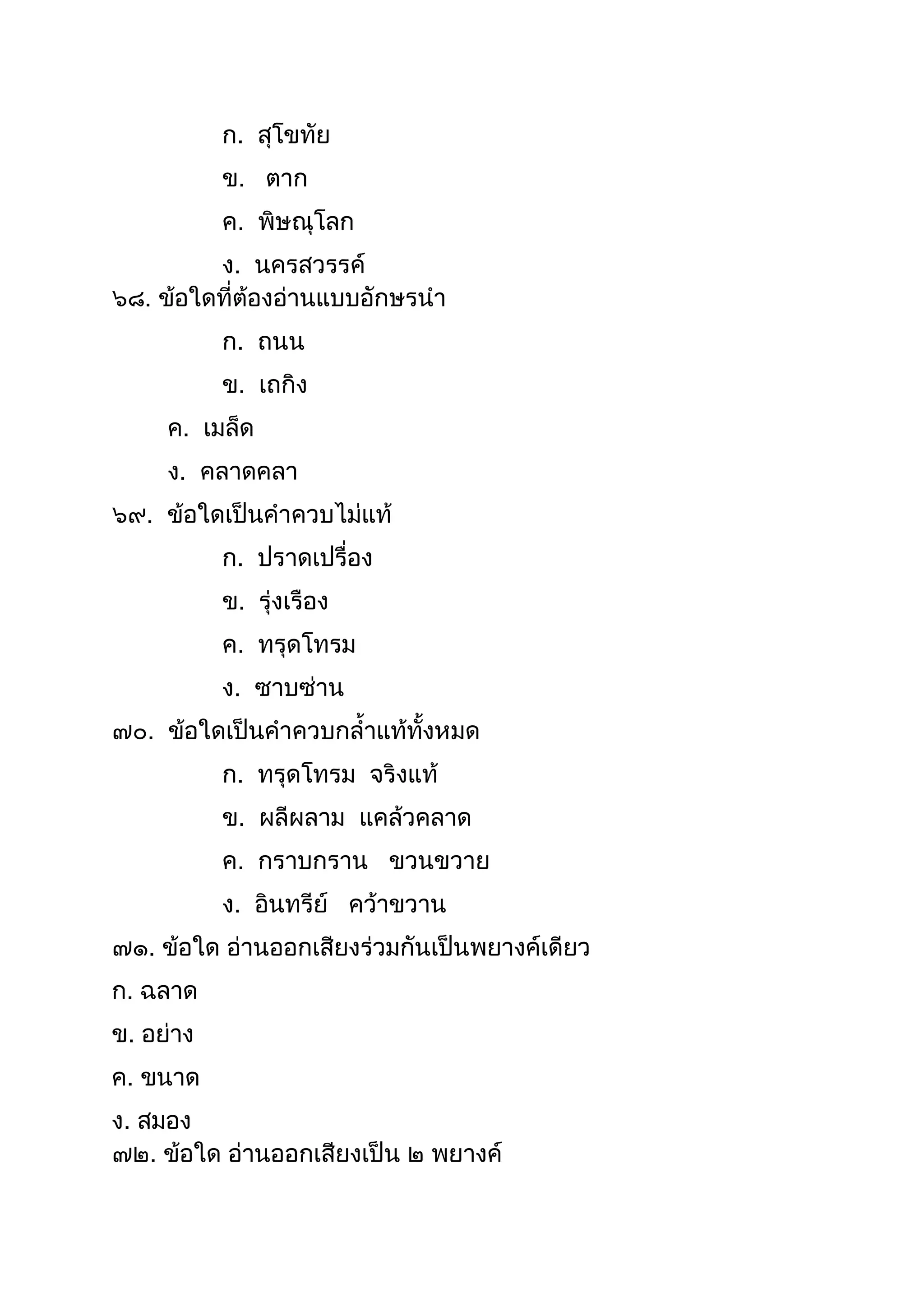ก. สุโขทัย
ข. ตำก
ค. พิษณุโลก
ง. นครสวรรค์
๖๘. ข้อใดที่ต้องอ่ำนแบบอักษรนำ
ก. ถนน
ข. เถกิง
ค. เมล็ด
ง. คลำดคลำ
๖๙. ข้อใดเป็นคำควบไม่แท้
ก. ปรำดเปรื่อง
ข. รุ่งเรือง
ค. ทรุดโทรม
ง. ซำบซ่ำน
๗๐. ข้อใดเป็นคำควบกลำแท้ทังหมด
ก. ทรุดโทรม จริงแท้
ข. ผลีผลำม แคล้วคลำด
ค. กรำบกรำน ขวนขวำย
ง. อินทรีย์ คว้ำขวำน
๗๑. ข้อใด อ่ำนออกเสียงร่วมกันเป็นพยำงค์เดียว
ก. ฉลำด
ข. อย่ำง
ค. ขนำด
ง. สมอง
๗๒. ข้อใด อ่ำนออกเสียงเป็น ๒ พยำงค์
 