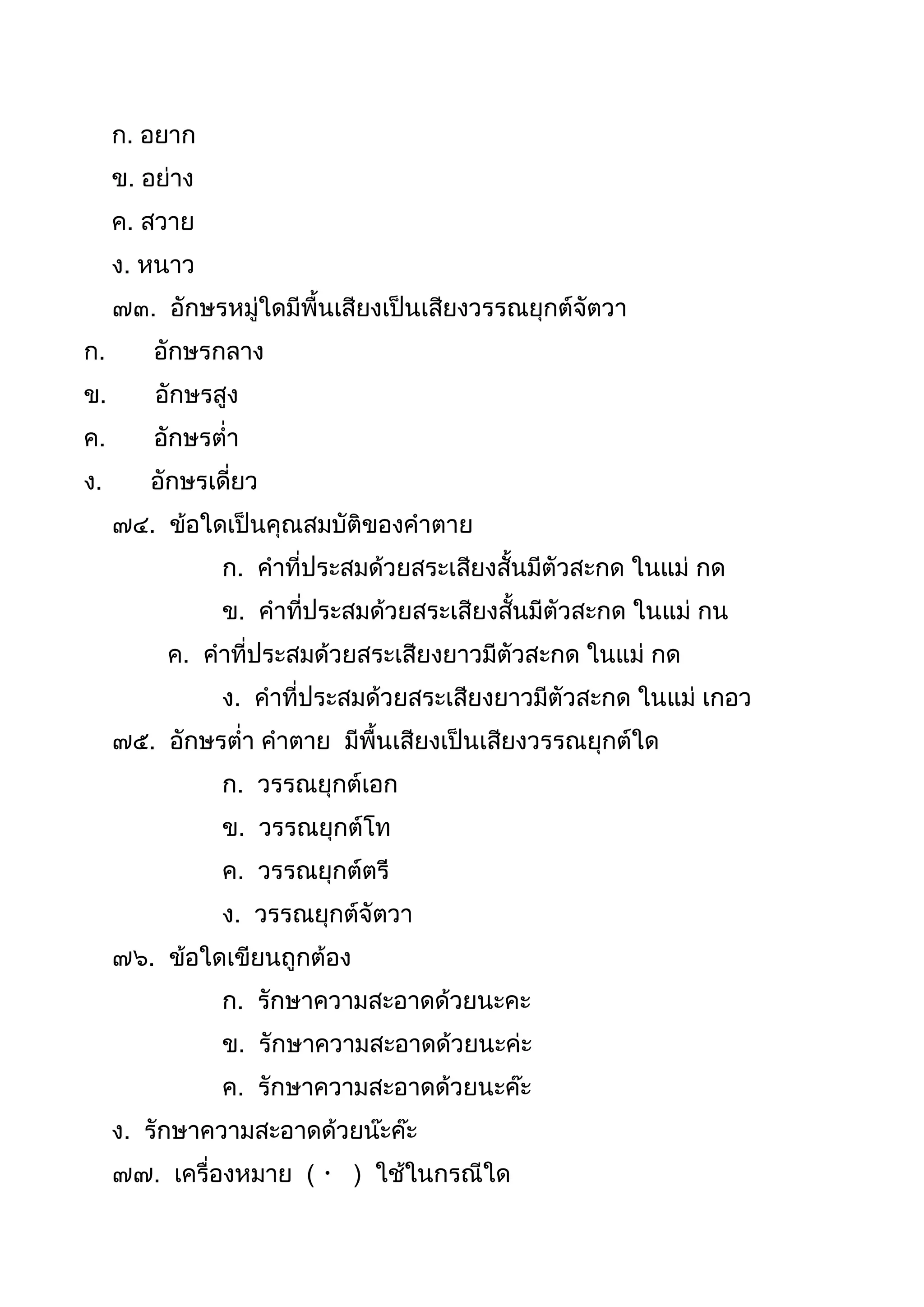 ก. อยำก
ข. อย่ำง
ค. สวำย
ง. หนำว
๗๓. อักษรหมู่ใดมีพืนเสียงเป็นเสียงวรรณยุกต์จัตวำ
ก. อักษรกลำง
ข. อักษรสูง
ค. อักษรต่ำ
ง. อักษรเดี่ยว
๗๔. ข้อใดเป็นคุณสมบัติของคำตำย
ก. คำที่ประสมด้วยสระเสียงสันมีตัวสะกด ในแม่ กด
ข. คำที่ประสมด้วยสระเสียงสันมีตัวสะกด ในแม่ กน
ค. คำที่ประสมด้วยสระเสียงยำวมีตัวสะกด ในแม่ กด
ง. คำที่ประสมด้วยสระเสียงยำวมีตัวสะกด ในแม่ เกอว
๗๕. อักษรต่ำ คำตำย มีพืนเสียงเป็นเสียงวรรณยุกต์ใด
ก. วรรณยุกต์เอก
ข. วรรณยุกต์โท
ค. วรรณยุกต์ตรี
ง. วรรณยุกต์จัตวำ
๗๖. ข้อใดเขียนถูกต้อง
ก. รักษำควำมสะอำดด้วยนะคะ
ข. รักษำควำมสะอำดด้วยนะค่ะ
ค. รักษำควำมสะอำดด้วยนะค๊ะ
ง. รักษำควำมสะอำดด้วยน๊ะค๊ะ
๗๗. เครื่องหมำย ( ) ใช้ในกรณีใด
 